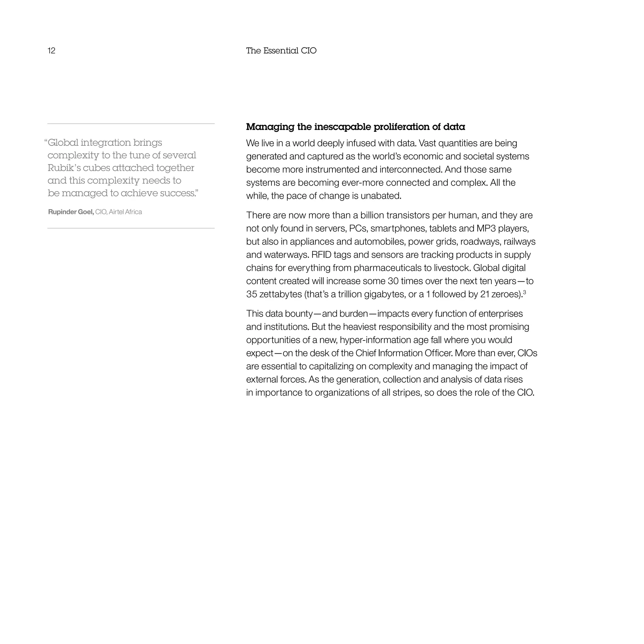 12 The Essential CIO
Managing the inescapable proliferation of data
We live in a world deeply infused with data. Vast quantities are being
generated and captured as the world’s economic and societal systems
become more instrumented and interconnected. And those same
systems are becoming ever-more connected and complex. All the
while, the pace of change is unabated.
There are now more than a billion transistors per human, and they are
not only found in servers, PCs, smartphones, tablets and MP3 players,
but also in appliances and automobiles, power grids, roadways, railways
and waterways. RFID tags and sensors are tracking products in supply
chains for everything from pharmaceuticals to livestock. Global digital
content created will increase some 30 times over the next ten years—to
35 zettabytes (that’s a trillion gigabytes, or a 1 followed by 21 zeroes).3
This data bounty—and burden—impacts every function of enterprises
and institutions. But the heaviest responsibility and the most promising
opportunities of a new, hyper-information age fall where you would
expect—on the desk of the Chief Information Officer. More than ever, CIOs
are essential to capitalizing on complexity and managing the impact of
external forces. As the generation, collection and analysis of data rises
in importance to organizations of all stripes, so does the role of the CIO.
“Global integration brings
complexity to the tune of several
Rubik’s cubes attached together
and this complexity needs to
be managed to achieve success.”
Rupinder Goel, CIO, Airtel Africa
 