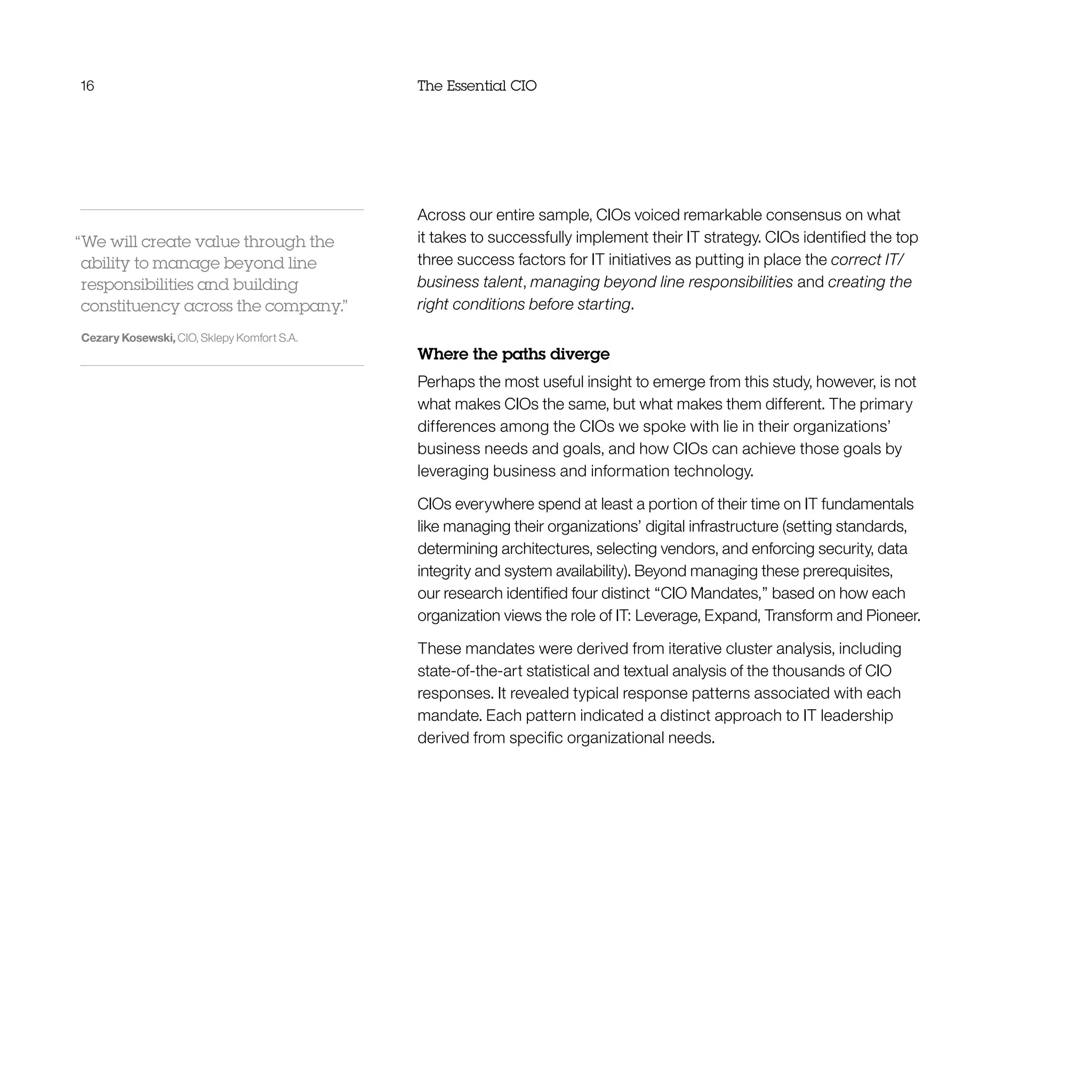 16 The Essential CIO
Across our entire sample, CIOs voiced remarkable consensus on what
it takes to successfully implement their IT strategy. CIOs identified the top
three success factors for IT initiatives as putting in place the correct IT/
business talent, managing beyond line responsibilities and creating the
right conditions before starting.
Where the paths diverge
Perhaps the most useful insight to emerge from this study, however, is not
what makes CIOs the same, but what makes them different. The primary
differences among the CIOs we spoke with lie in their organizations’
business needs and goals, and how CIOs can achieve those goals by
leveraging business and information technology.
CIOs everywhere spend at least a portion of their time on IT fundamentals
like managing their organizations’ digital infrastructure (setting standards,
determining architectures, selecting vendors, and enforcing security, data
integrity and system availability). Beyond managing these prerequisites,
our research identified four distinct “CIO Mandates,” based on how each
organization views the role of IT: Leverage, Expand, Transform and Pioneer.
These mandates were derived from iterative cluster analysis, including
state-of-the-art statistical and textual analysis of the thousands of CIO
responses. It revealed typical response patterns associated with each
mandate. Each pattern indicated a distinct approach to IT leadership
derived from specific organizational needs.
“We will create value through the
ability to manage beyond line
responsibilities and building
constituency across the company.”
Cezary Kosewski, CIO, Sklepy Komfort S.A.
 