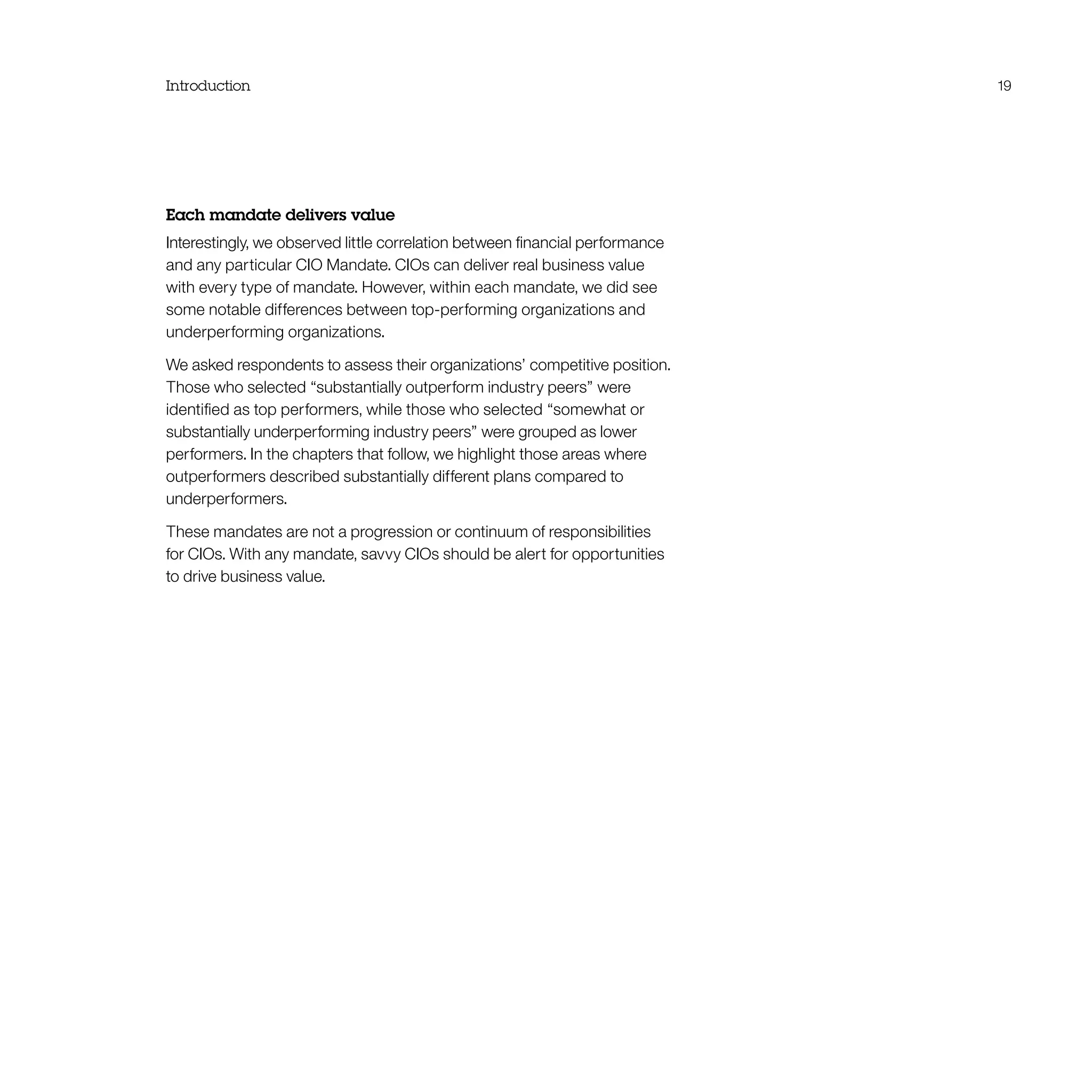 Introduction 19
Each mandate delivers value
Interestingly, we observed little correlation between financial performance
and any particular CIO Mandate. CIOs can deliver real business value
with every type of mandate. However, within each mandate, we did see
some notable differences between top-performing organizations and
underperforming organizations.
We asked respondents to assess their organizations’ competitive position.
Those who selected “substantially outperform industry peers” were
identified as top performers, while those who selected “somewhat or
substantially underperforming industry peers” were grouped as lower
performers. In the chapters that follow, we highlight those areas where
outperformers described substantially different plans compared to
underperformers.
These mandates are not a progression or continuum of responsibilities
for CIOs. With any mandate, savvy CIOs should be alert for opportunities
to drive business value.
 