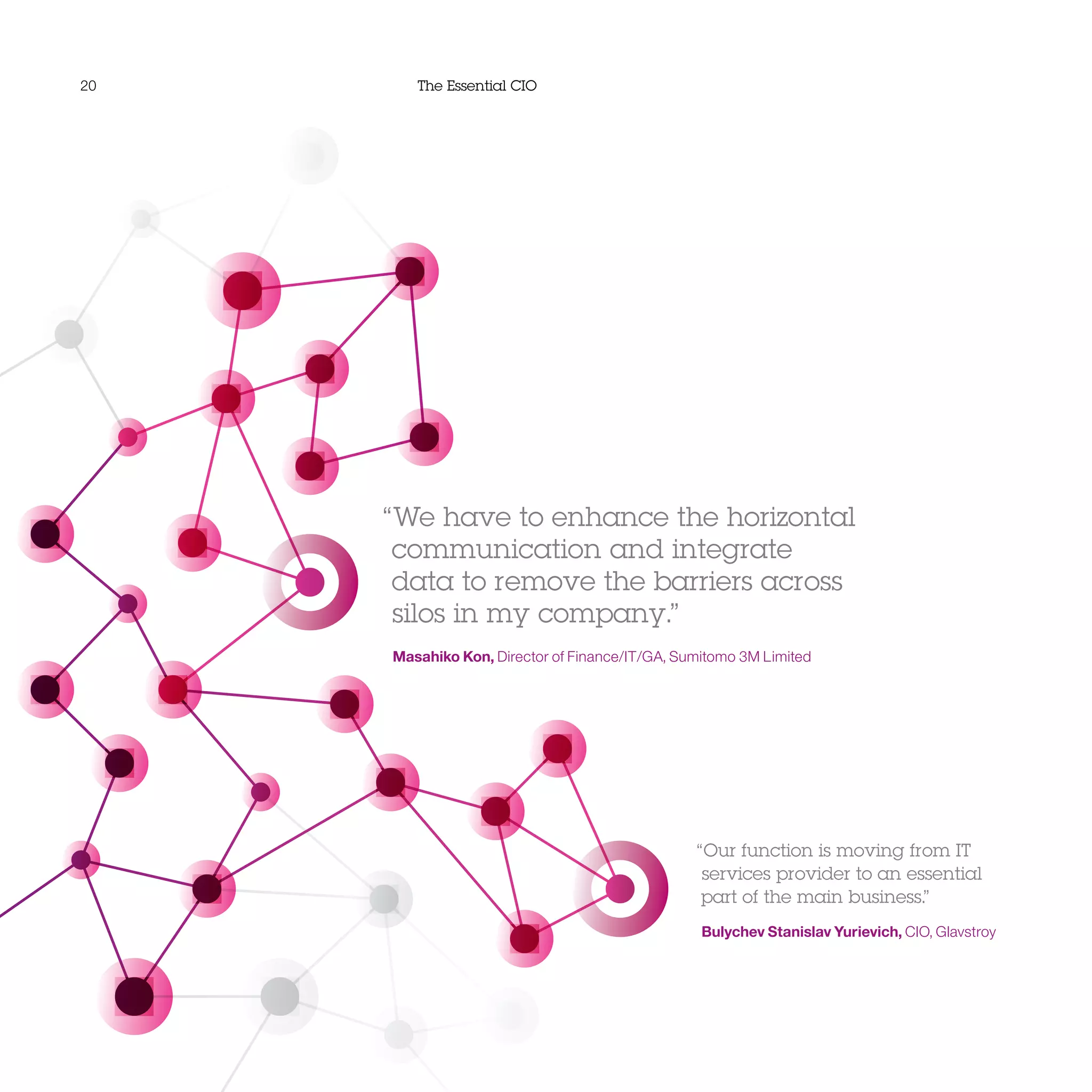 20 The Essential CIO
“We have to enhance the horizontal
communication and integrate
data to remove the barriers across
silos in my company.”
Masahiko Kon, Director of Finance/IT/GA, Sumitomo 3M Limited
“Our function is moving from IT
services provider to an essential
part of the main business.”
Bulychev Stanislav Yurievich, CIO, Glavstroy
 