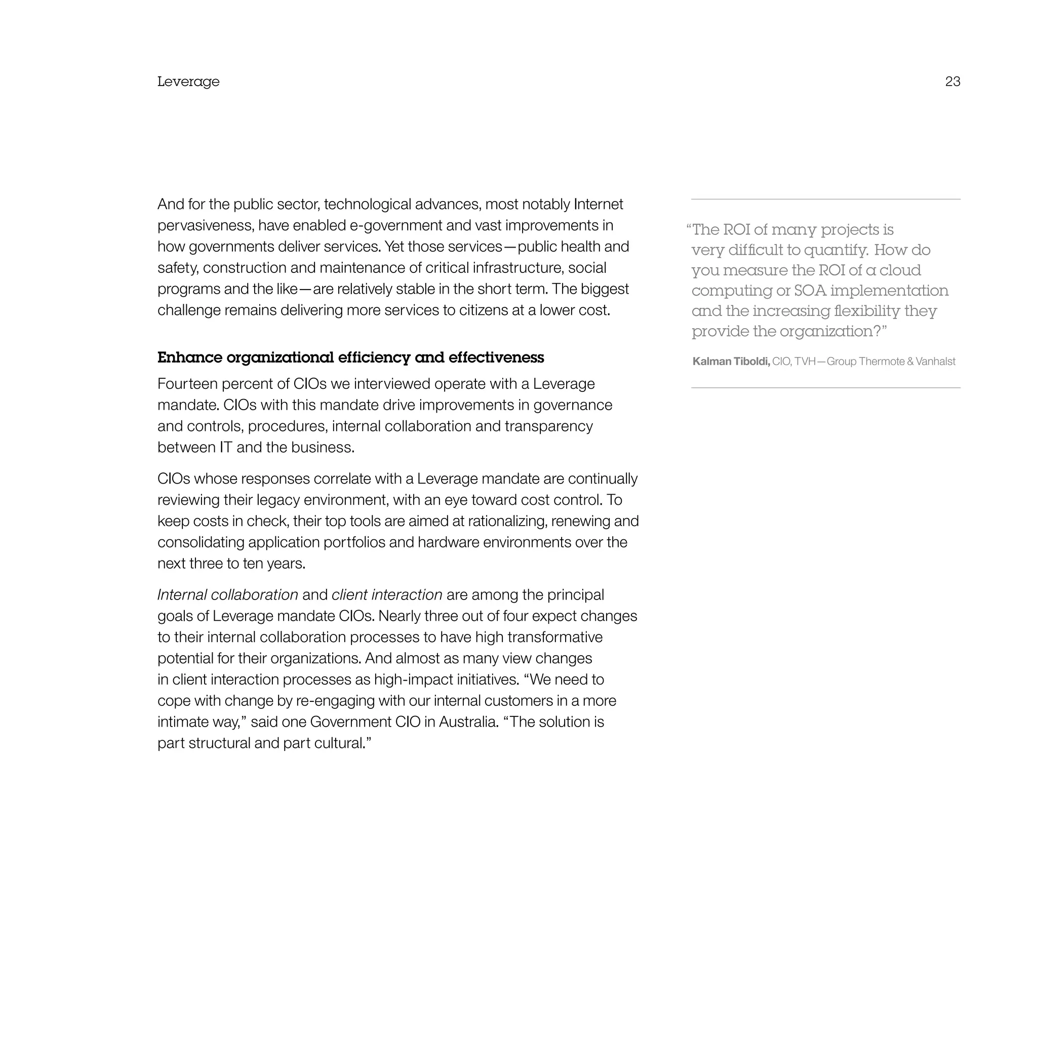 Leverage 23
And for the public sector, technological advances, most notably Internet
pervasiveness, have enabled e-government and vast improvements in
how governments deliver services. Yet those services—public health and
safety, construction and maintenance of critical infrastructure, social
programs and the like—are relatively stable in the short term. The biggest
challenge remains delivering more services to citizens at a lower cost.
Enhance organizational efficiency and effectiveness
Fourteen percent of CIOs we interviewed operate with a Leverage
mandate. CIOs with this mandate drive improvements in governance
and controls, procedures, internal collaboration and transparency
between IT and the business.
CIOs whose responses correlate with a Leverage mandate are continually
reviewing their legacy environment, with an eye toward cost control. To
keep costs in check, their top tools are aimed at rationalizing, renewing and
consolidating application portfolios and hardware environments over the
next three to ten years.
Internal collaboration and client interaction are among the principal
goals of Leverage mandate CIOs. Nearly three out of four expect changes
to their internal collaboration processes to have high transformative
potential for their organizations. And almost as many view changes
in client interaction processes as high-impact initiatives. “We need to
cope with change by re-engaging with our internal customers in a more
intimate way,” said one Government CIO in Australia. “The solution is
part structural and part cultural.”
“The ROI of many projects is
very difficult to quantify.  How do
you measure the ROI of a cloud
computing or SOA implementation
and the increasing flexibility they
provide the organization?”
Kalman Tiboldi, CIO, TVH—Group Thermote  Vanhalst
 