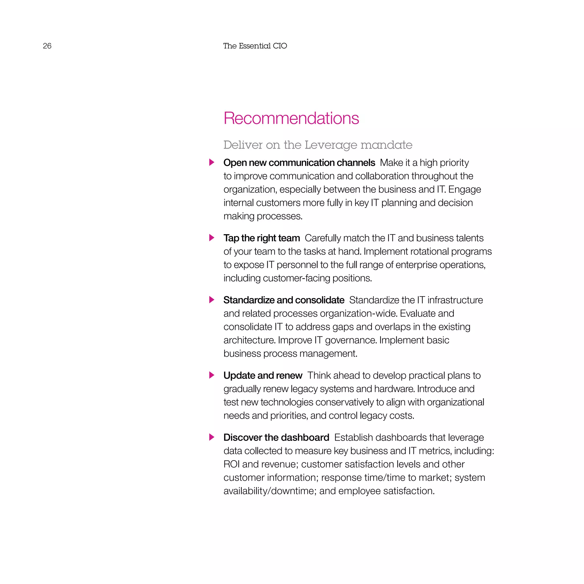 26 The Essential CIO
Recommendations
Deliver on the Leverage mandate
  Open new communication channels  Make it a high priority
to improve communication and collaboration throughout the
organization, especially between the business and IT. Engage
internal customers more fully in key IT planning and decision
making processes.
  Tap the right team  Carefully match the IT and business talents
of your team to the tasks at hand. Implement rotational programs
to expose IT personnel to the full range of enterprise operations,
including customer-facing positions.
  Standardize and consolidate  Standardize the IT infrastructure
and related processes organization-wide. Evaluate and
consolidate IT to address gaps and overlaps in the existing
architecture. Improve IT governance. Implement basic
business process management.
  Update and renew  Think ahead to develop practical plans to
gradually renew legacy systems and hardware. Introduce and
test new technologies conservatively to align with organizational
needs and priorities, and control legacy costs.
  Discover the dashboard  Establish dashboards that leverage
data collected to measure key business and IT metrics, including:
ROI and revenue; customer satisfaction levels and other
customer information; response time/time to market; system
availability/downtime; and employee satisfaction.
 