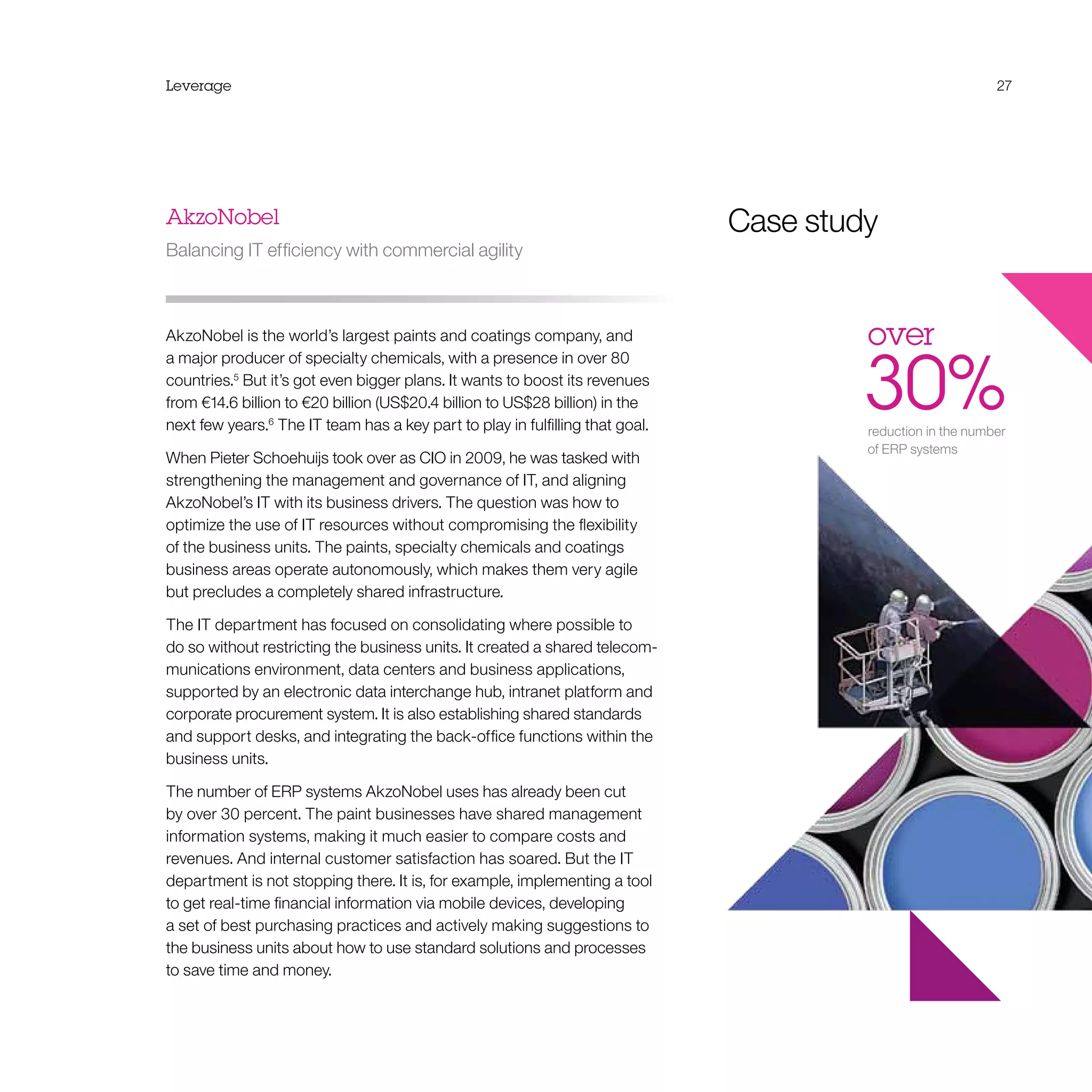 Leverage 27
AkzoNobel
Balancing IT efficiency with commercial agility
AkzoNobel is the world’s largest paints and coatings company, and
a major producer of specialty chemicals, with a presence in over 80
countries.5
But it’s got even bigger plans. It wants to boost its revenues
from €14.6 billion to €20 billion (US$20.4 billion to US$28 billion) in the
next few years.6
The IT team has a key part to play in fulfilling that goal.
When Pieter Schoehuijs took over as CIO in 2009, he was tasked with
strengthening the management and governance of IT, and aligning
AkzoNobel’s IT with its business drivers. The question was how to
optimize the use of IT resources without compromising the flexibility
of the business units. The paints, specialty chemicals and coatings
business areas operate autonomously, which makes them very agile
but precludes a completely shared infrastructure.
The IT department has focused on consolidating where possible to
do so without restricting the business units. It created a shared telecom-
munications environment, data centers and business applications,
supported by an electronic data interchange hub, intranet platform and
corporate procurement system. It is also establishing shared standards
and support desks, and integrating the back-office functions within the
business units.
The number of ERP systems AkzoNobel uses has already been cut
by over 30 percent. The paint businesses have shared management
information systems, making it much easier to compare costs and
revenues. And internal customer satisfaction has soared. But the IT
department is not stopping there. It is, for example, implementing a tool
to get real-time financial information via mobile devices, developing
a set of best purchasing practices and actively making suggestions to
the business units about how to use standard solutions and processes
to save time and money.
27
over 
30%reduction in the number
of ERP systems
Case study
 