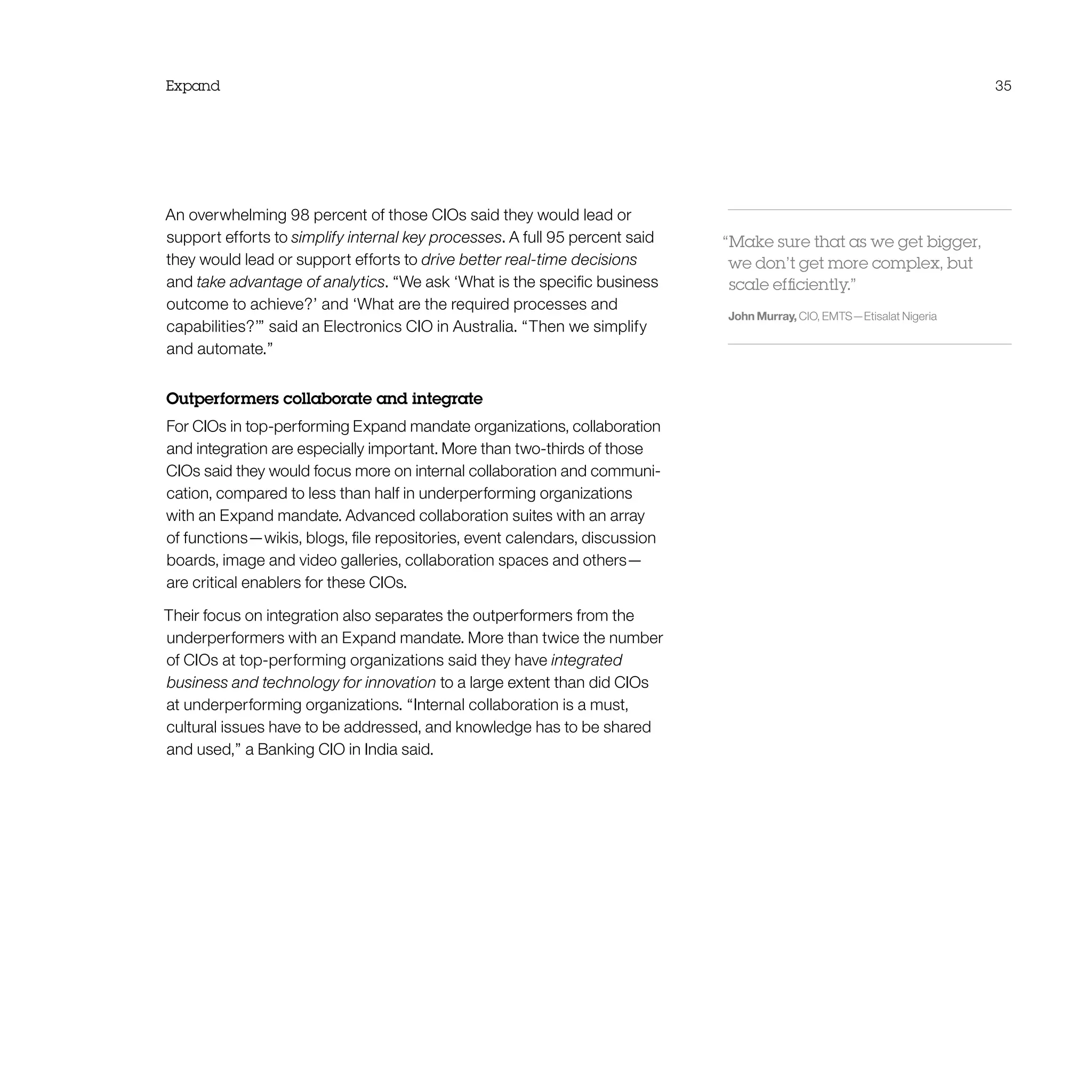 Expand 35
An overwhelming 98 percent of those CIOs said they would lead or
support efforts to simplify internal key processes. A full 95 percent said
they would lead or support efforts to drive better real-time decisions
and take advantage of analytics. “We ask ‘What is the specific business
outcome to achieve?’ and ‘What are the required processes and
capabilities?’” said an Electronics CIO in Australia. “Then we simplify
and automate.”
Outperformers collaborate and integrate
For CIOs in top-performing Expand mandate organizations, collaboration
and integration are especially important. More than two-thirds of those
CIOs said they would focus more on internal collaboration and communi-
cation, compared to less than half in underperforming organizations
with an Expand mandate. Advanced collaboration suites with an array
of functions—wikis, blogs, file repositories, event calendars, discussion
boards, image and video galleries, collaboration spaces and others—
are critical enablers for these CIOs.
Their focus on integration also separates the outperformers from the
underperformers with an Expand mandate. More than twice the number
of CIOs at top-performing organizations said they have integrated
business and technology for innovation to a large extent than did CIOs
at underperforming organizations. “Internal collaboration is a must,
cultural issues have to be addressed, and knowledge has to be shared
and used,” a Banking CIO in India said.
“Make sure that as we get bigger,
we don’t get more complex, but
scale efficiently.”
John Murray, CIO, EMTS—Etisalat Nigeria
 