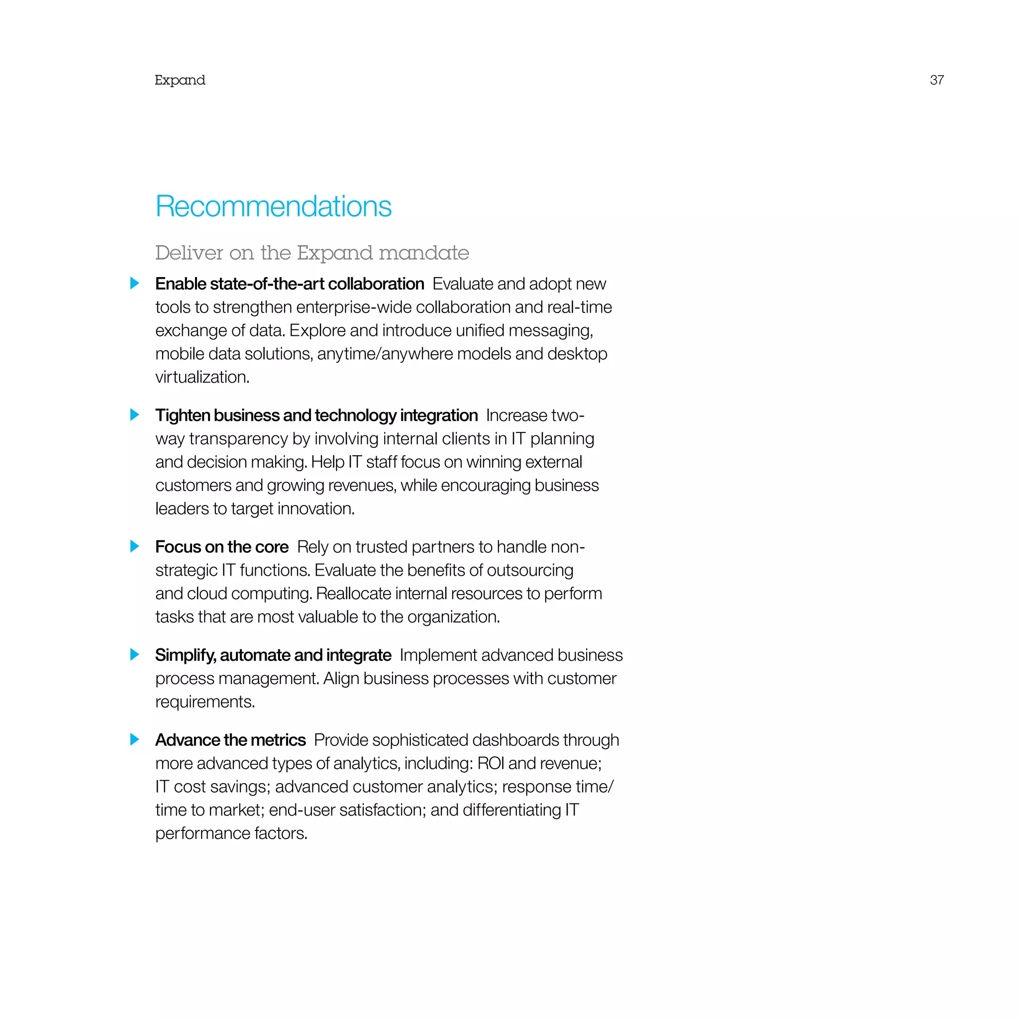 Expand 37
Recommendations
Deliver on the Expand mandate
  Enable state-of-the-art collaboration  Evaluate and adopt new
tools to strengthen enterprise-wide collaboration and real-time
exchange of data. Explore and introduce unified messaging,
mobile data solutions, anytime/anywhere models and desktop
virtualization.
  Tighten business and technology integration  Increase two-
way transparency by involving internal clients in IT planning
and decision making. Help IT staff focus on winning external
customers and growing revenues, while encouraging business
leaders to target innovation.
  Focus on the core  Rely on trusted partners to handle non-
strategic IT functions. Evaluate the benefits of outsourcing
and cloud computing. Reallocate internal resources to perform
tasks that are most valuable to the organization.
  Simplify, automate and integrate  Implement advanced business
process management. Align business processes with customer
requirements.
  Advance the metrics  Provide sophisticated dashboards through
more advanced types of analytics, including: ROI and revenue;
IT cost savings; advanced customer analytics; response time/
time to market; end-user satisfaction; and differentiating IT
performance factors.
 