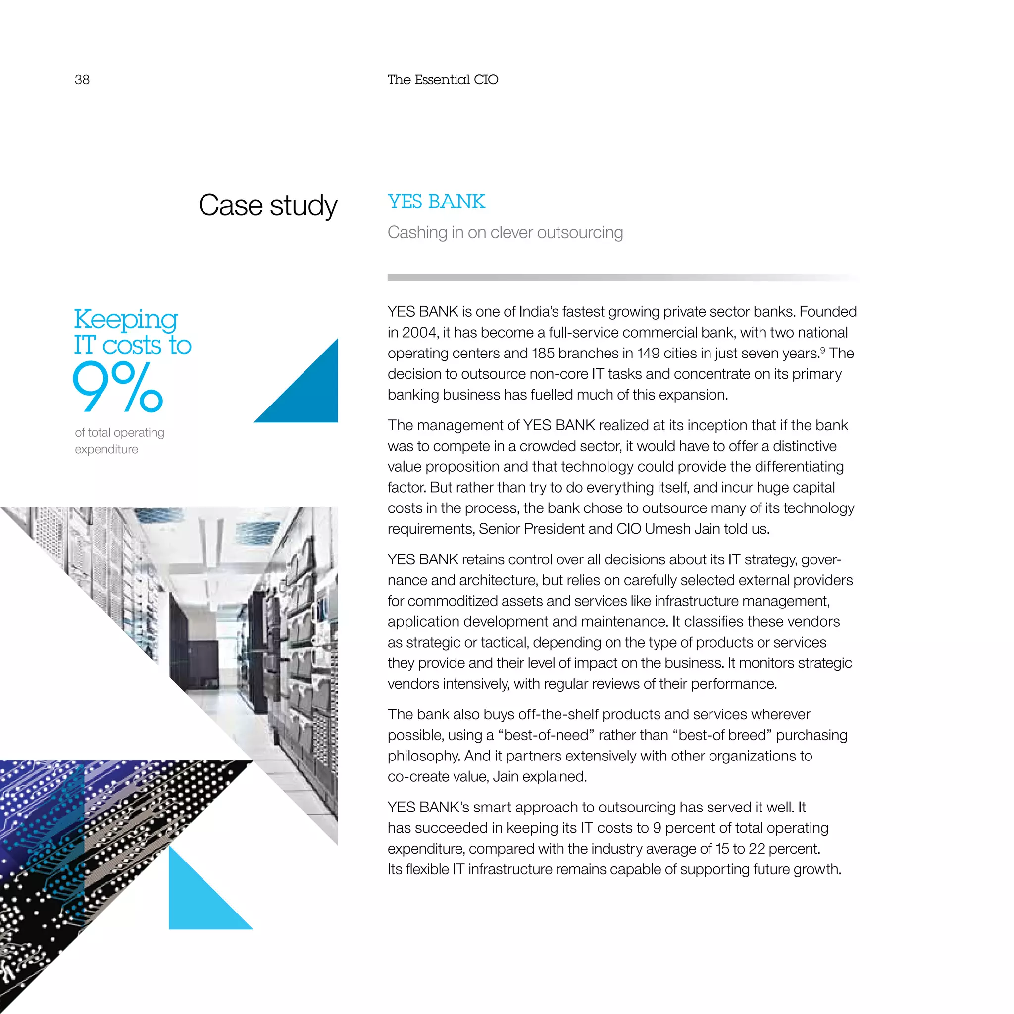 38 The Essential CIO
Case study
Keeping
IT costs to
9%of total operating
expenditure
YES BANK
Cashing in on clever outsourcing
YES BANK is one of India’s fastest growing private sector banks. Founded
in 2004, it has become a full-service commercial bank, with two national
operating centers and 185 branches in 149 cities in just seven years.9
The
decision to outsource non-core IT tasks and concentrate on its primary
banking business has fuelled much of this expansion.
The management of YES BANK realized at its inception that if the bank
was to compete in a crowded sector, it would have to offer a distinctive
value proposition and that technology could provide the differentiating
factor. But rather than try to do everything itself, and incur huge capital
costs in the process, the bank chose to outsource many of its technology
requirements, Senior President and CIO Umesh Jain told us.
YES BANK retains control over all decisions about its IT strategy, gover-
nance and architecture, but relies on carefully selected external providers
for commoditized assets and services like infrastructure management,
application development and maintenance. It classifies these vendors
as strategic or tactical, depending on the type of products or services
they provide and their level of impact on the business. It monitors strategic
vendors intensively, with regular reviews of their performance.
The bank also buys off-the-shelf products and services wherever
possible, using a “best-of-need” rather than “best-of breed” purchasing
philosophy. And it partners extensively with other organizations to
co-create value, Jain explained.
YES BANK’s smart approach to outsourcing has served it well. It
has succeeded in keeping its IT costs to 9 percent of total operating
expenditure, compared with the industry average of 15 to 22 percent.
Its flexible IT infrastructure remains capable of supporting future growth.
 