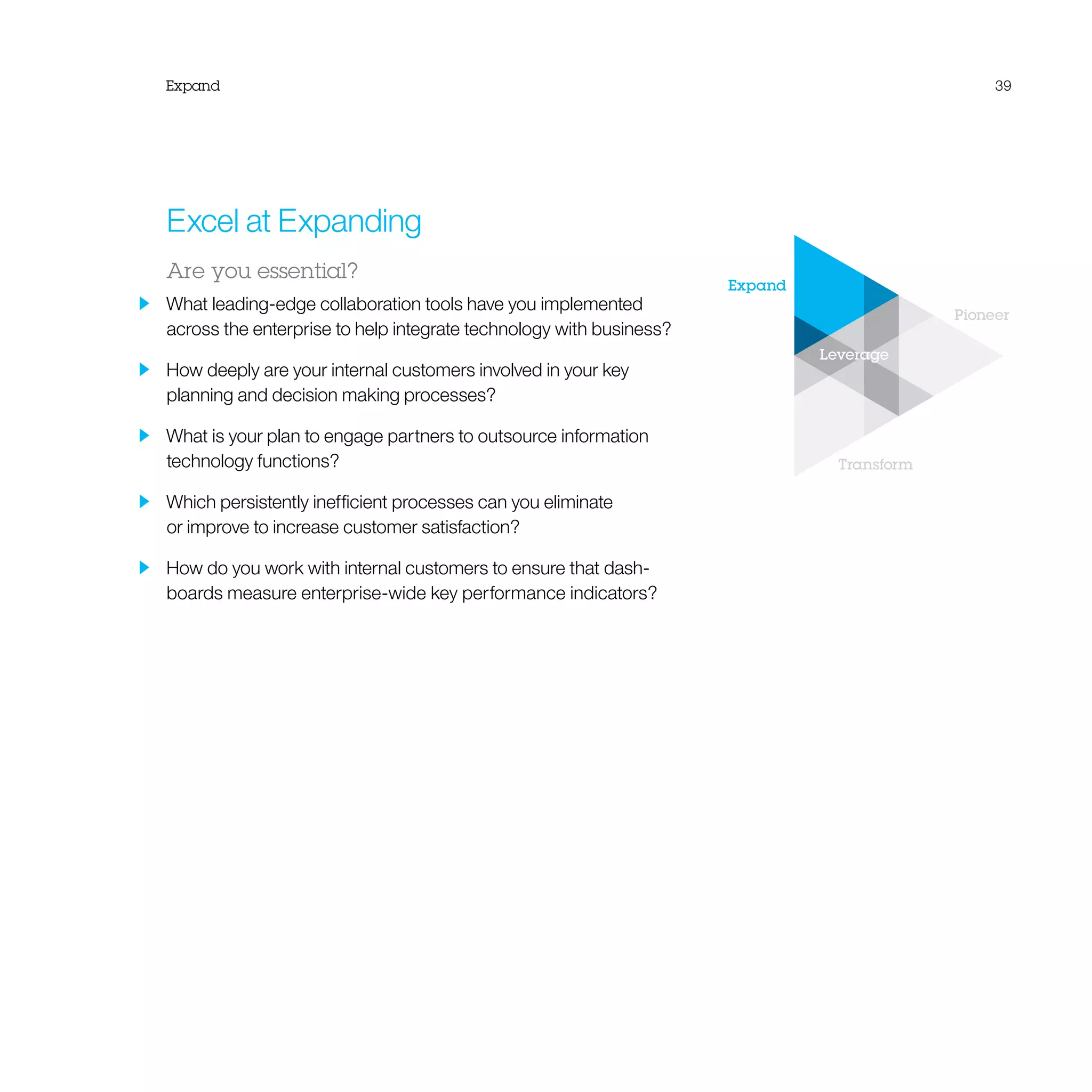 Expand
Pioneer
Transform
Leverage
Expand 39
Excel at Expanding
Are you essential?
  What leading-edge collaboration tools have you implemented
across the enterprise to help integrate technology with business?
  How deeply are your internal customers involved in your key
planning and decision making processes?
  What is your plan to engage partners to outsource information
technology functions?
  Which persistently inefficient processes can you eliminate
or improve to increase customer satisfaction?
  How do you work with internal customers to ensure that dash-
boards measure enterprise-wide key performance indicators?
 