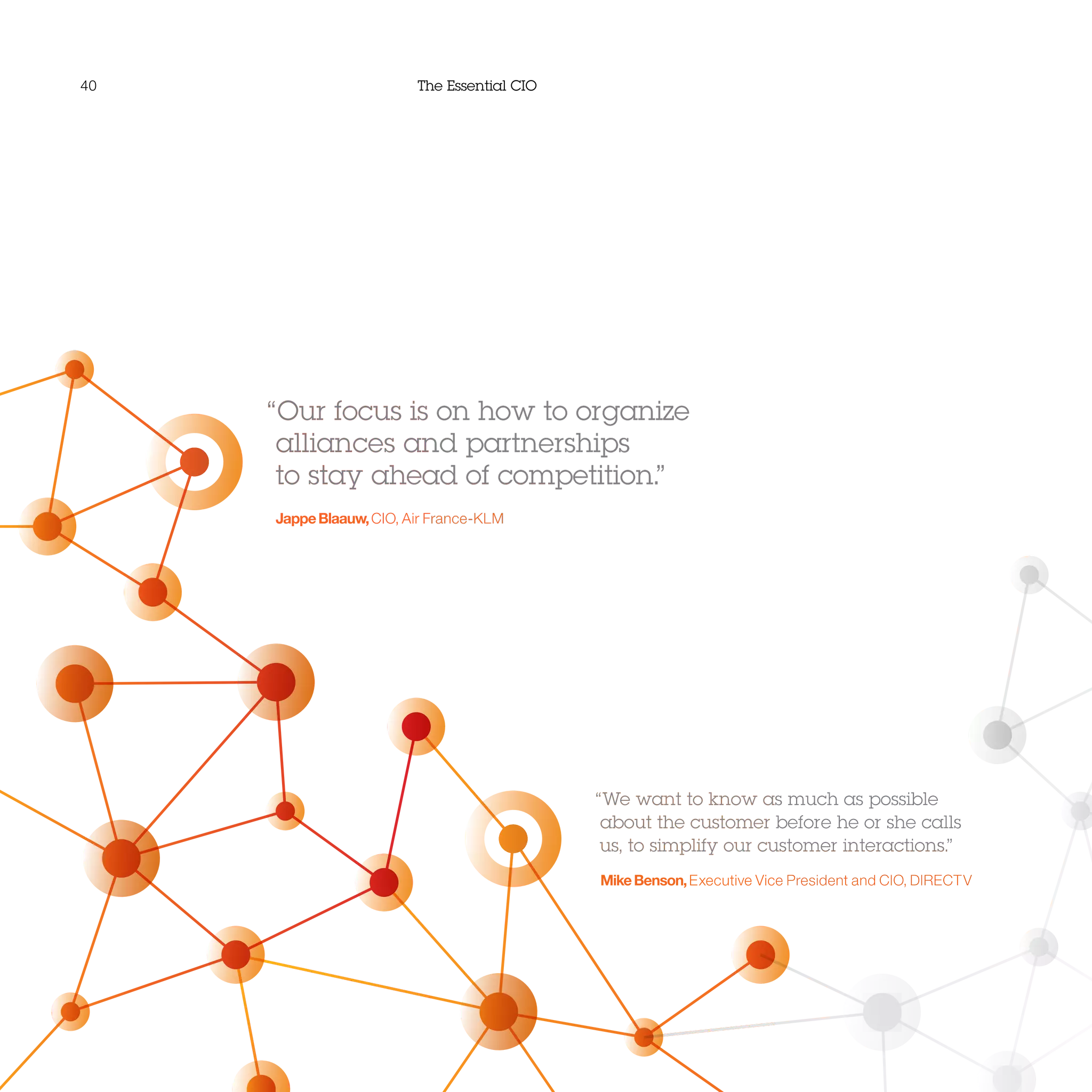 40 The Essential CIO
“Our focus is on how to organize
alliances and partnerships
to stay ahead of competition.”
JappeBlaauw,CIO, Air France-KLM
“We want to know as much as possible
about the customer before he or she calls
us, to simplify our customer interactions.”
MikeBenson,Executive Vice President and CIO, DIRECTV
 