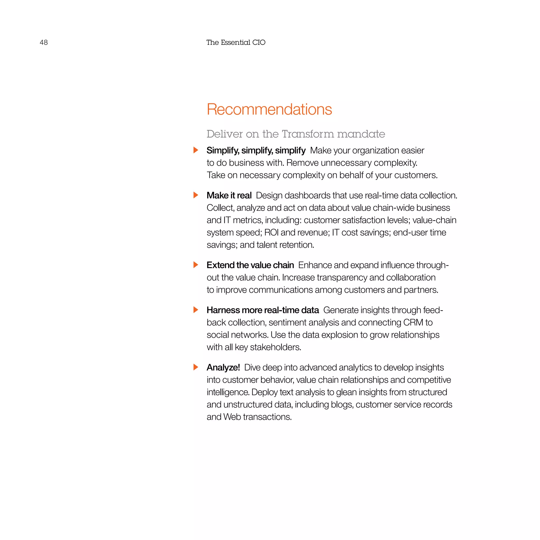 48 The Essential CIO
Recommendations
Deliver on the Transform mandate
  Simplify, simplify, simplify  Make your organization easier
to do business with. Remove unnecessary complexity.
Take on necessary complexity on behalf of your customers.
  Make it real  Design dashboards that use real-time data collection.
Collect, analyze and act on data about value chain-wide business
and IT metrics, including: customer satisfaction levels; value-chain
system speed; ROI and revenue; IT cost savings; end-user time
savings; and talent retention.
  Extend the value chain  Enhance and expand influence through-
out the value chain. Increase transparency and collaboration
to improve communications among customers and partners.
  Harness more real-time data  Generate insights through feed-
back collection, sentiment analysis and connecting CRM to
social networks. Use the data explosion to grow relationships
with all key stakeholders.
 Analyze! Dive deep into advanced analytics to develop insights
into customer behavior, value chain relationships and competitive
intelligence. Deploy text analysis to glean insights from structured
and unstructured data, including blogs, customer service records
and Web transactions.
 
