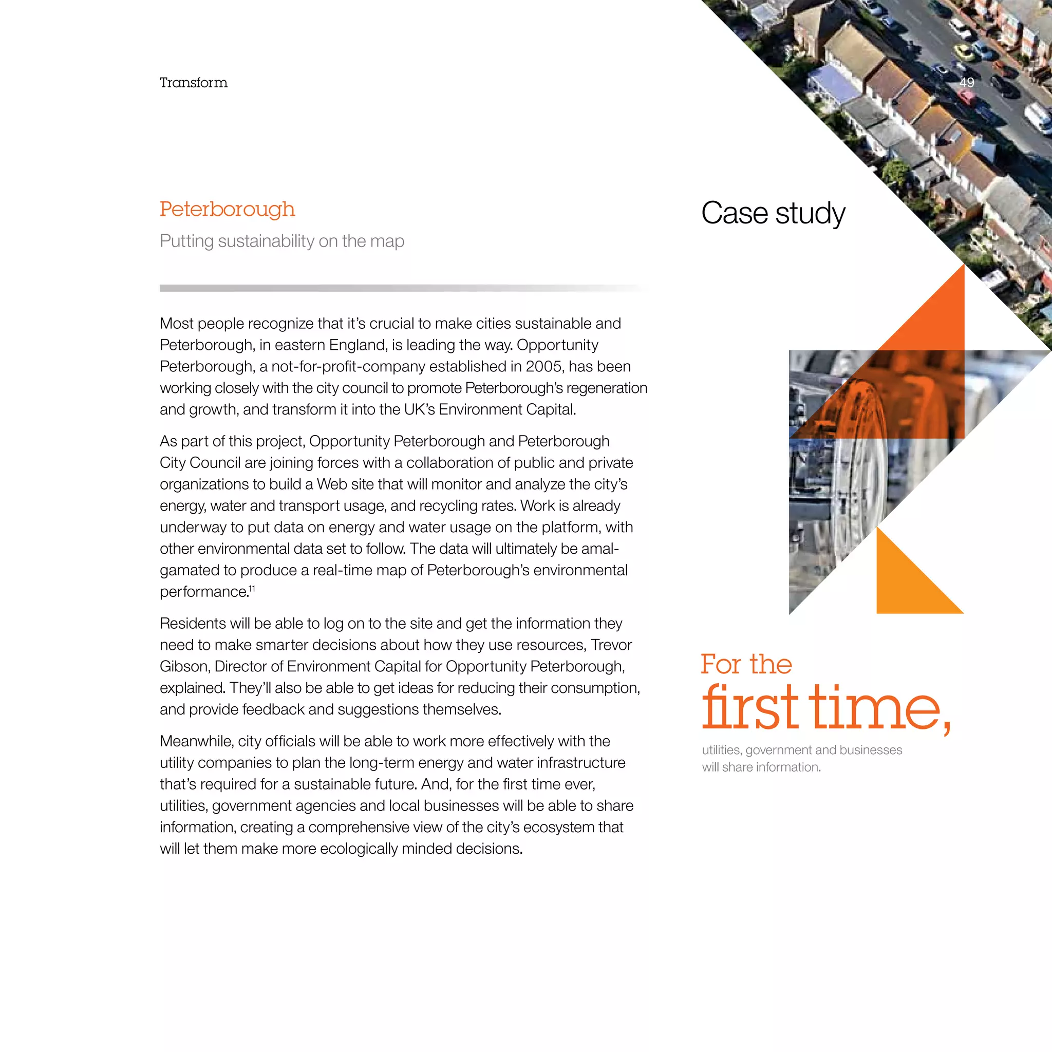 Transform 49
Case study
For the
ﬁrst time,utilities, government and businesses
will share information.
Peterborough
Putting sustainability on the map
Most people recognize that it’s crucial to make cities sustainable and
Peterborough, in eastern England, is leading the way. Opportunity
Peterborough, a not-for-profit-company established in 2005, has been
working closely with the city council to promote Peterborough’s regeneration
and growth, and transform it into the UK’s Environment Capital.
As part of this project, Opportunity Peterborough and Peterborough
City Council are joining forces with a collaboration of public and private
organizations to build a Web site that will monitor and analyze the city’s
energy, water and transport usage, and recycling rates. Work is already
underway to put data on energy and water usage on the platform, with
other environmental data set to follow. The data will ultimately be amal-
gamated to produce a real-time map of Peterborough’s environmental
performance.11
Residents will be able to log on to the site and get the information they
need to make smarter decisions about how they use resources, Trevor
Gibson, Director of Environment Capital for Opportunity Peterborough,
explained. They’ll also be able to get ideas for reducing their consumption,
and provide feedback and suggestions themselves.
Meanwhile, city officials will be able to work more effectively with the
utility companies to plan the long-term energy and water infrastructure
that’s required for a sustainable future. And, for the first time ever,
utilities, government agencies and local businesses will be able to share
information, creating a comprehensive view of the city’s ecosystem that
will let them make more ecologically minded decisions.
 
