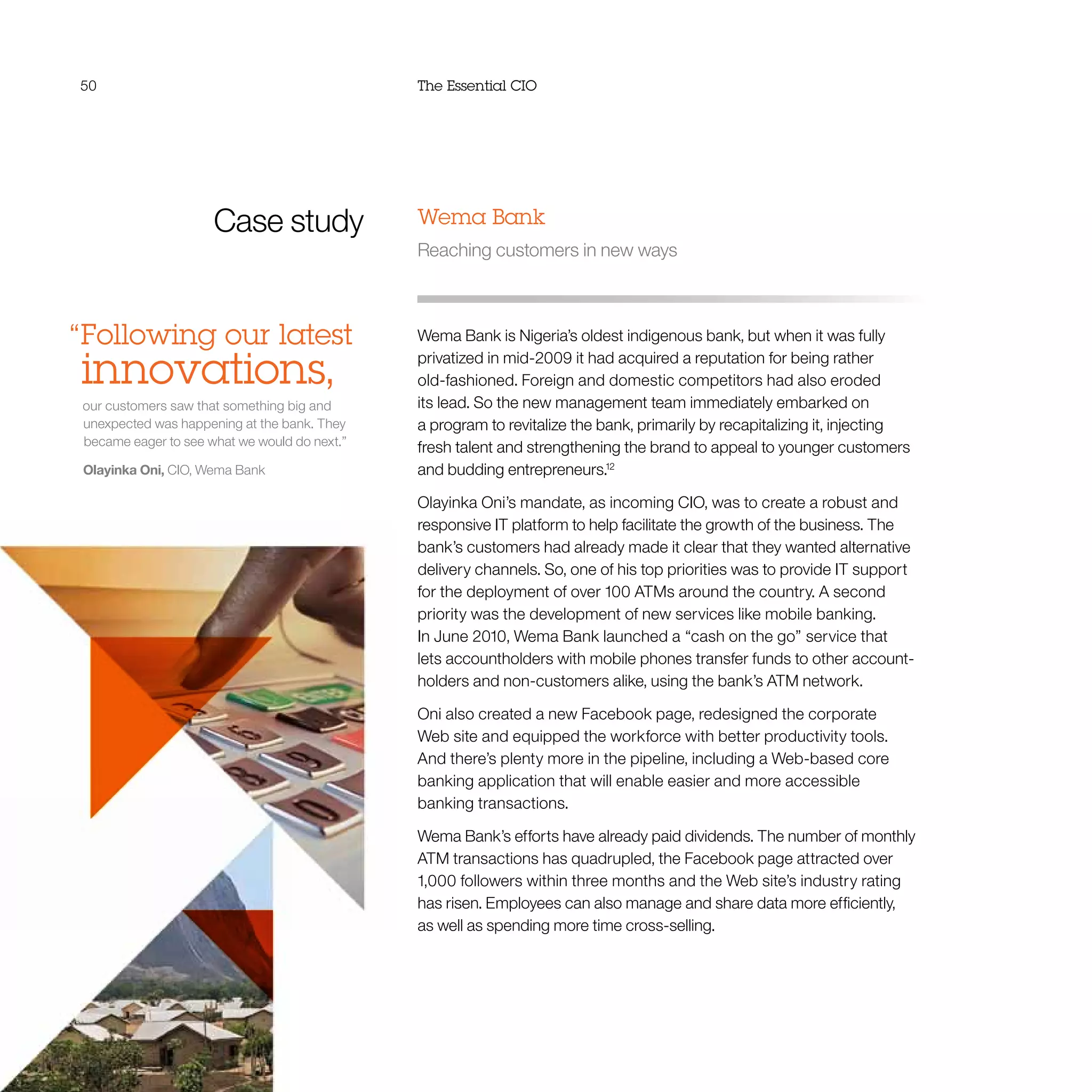 50 The Essential CIO
Case study
“Following our latest
innovations,
our customers saw that something big and
unexpected was happening at the bank. They
became eager to see what we would do next.”
Olayinka Oni, CIO, Wema Bank
Wema Bank
Reaching customers in new ways
Wema Bank is Nigeria’s oldest indigenous bank, but when it was fully
privatized in mid-2009 it had acquired a reputation for being rather
old-fashioned. Foreign and domestic competitors had also eroded
its lead. So the new management team immediately embarked on
a program to revitalize the bank, primarily by recapitalizing it, injecting
fresh talent and strengthening the brand to appeal to younger customers
and budding entrepreneurs.12
Olayinka Oni’s mandate, as incoming CIO, was to create a robust and
responsive IT platform to help facilitate the growth of the business. The
bank’s customers had already made it clear that they wanted alternative
delivery channels. So, one of his top priorities was to provide IT support
for the deployment of over 100 ATMs around the country. A second
priority was the development of new services like mobile banking.
In June 2010, Wema Bank launched a “cash on the go” service that
lets accountholders with mobile phones transfer funds to other account-
holders and non-customers alike, using the bank’s ATM network.
Oni also created a new Facebook page, redesigned the corporate
Web site and equipped the workforce with better productivity tools.
And there’s plenty more in the pipeline, including a Web-based core
banking application that will enable easier and more accessible
banking transactions.
Wema Bank’s efforts have already paid dividends. The number of monthly
ATM transactions has quadrupled, the Facebook page attracted over
1,000 followers within three months and the Web site’s industry rating
has risen. Employees can also manage and share data more efficiently,
as well as spending more time cross-selling.
 