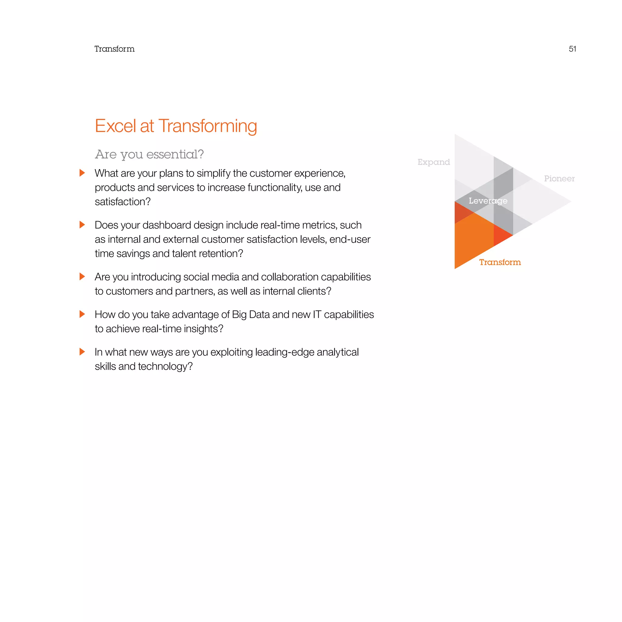 Expand
Pioneer
Transform
Leverage
Transform 51
Excel at Transforming
Are you essential?
  What are your plans to simplify the customer experience,
products and services to increase functionality, use and
satisfaction?
  Does your dashboard design include real-time metrics, such
as internal and external customer satisfaction levels, end-user
time savings and talent retention?
  Are you introducing social media and collaboration capabilities
to customers and partners, as well as internal clients?
  How do you take advantage of Big Data and new IT capabilities
to achieve real-time insights?
  In what new ways are you exploiting leading-edge analytical
skills and technology?
 