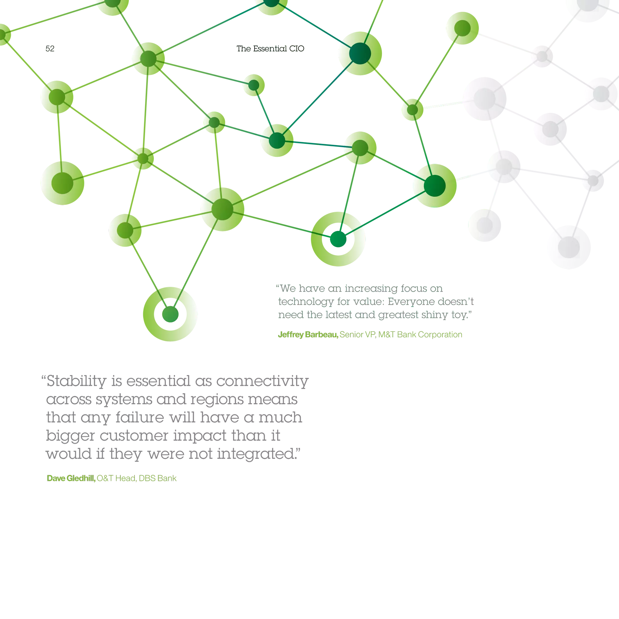 52 The Essential CIO
“We have an increasing focus on
technology for value: Everyone doesn’t
need the latest and greatest shiny toy.”
JeffreyBarbeau,Senior VP, MT Bank Corporation
“Stability is essential as connectivity
across systems and regions means
that any failure will have a much
bigger customer impact than it
would if they were not integrated.”
DaveGledhill,OT Head, DBS Bank
 