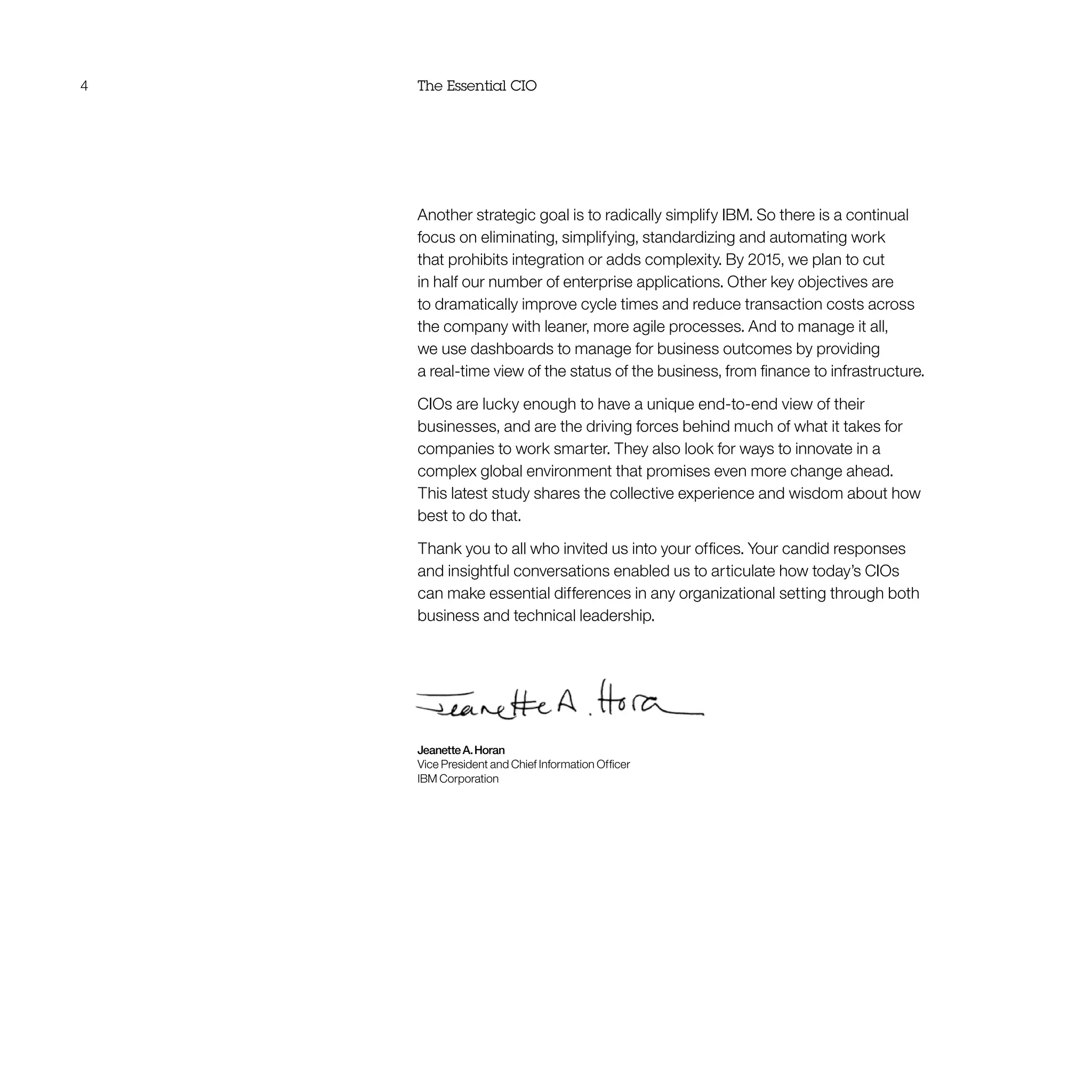 4 The Essential CIO
Another strategic goal is to radically simplify IBM. So there is a continual
focus on eliminating, simplifying, standardizing and automating work
that prohibits integration or adds complexity. By 2015, we plan to cut
in half our number of enterprise applications. Other key objectives are
to dramatically improve cycle times and reduce transaction costs across
the company with leaner, more agile processes. And to manage it all,
we use dashboards to manage for business outcomes by providing
a real-time view of the status of the business, from finance to infrastructure.
CIOs are lucky enough to have a unique end-to-end view of their
businesses, and are the driving forces behind much of what it takes for
companies to work smarter. They also look for ways to innovate in a
complex global environment that promises even more change ahead.
This latest study shares the collective experience and wisdom about how
best to do that.
Thank you to all who invited us into your offices. Your candid responses
and insightful conversations enabled us to articulate how today’s CIOs
can make essential differences in any organizational setting through both
business and technical leadership.
JeanetteA.Horan
Vice President and Chief Information Officer
IBM Corporation
 