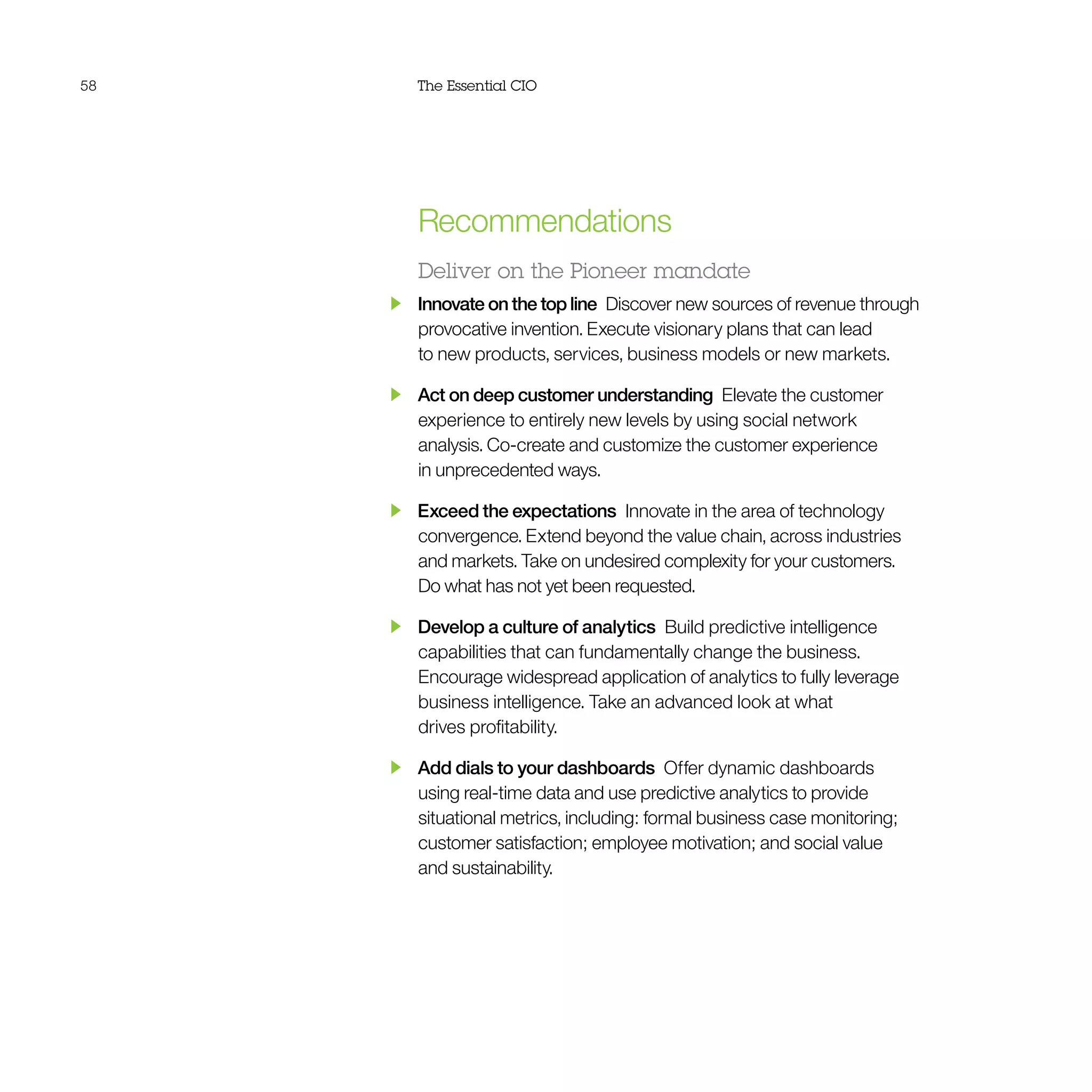 58 The Essential CIO
Recommendations
Deliver on the Pioneer mandate
  Innovate on the top line  Discover new sources of revenue through
provocative invention. Execute visionary plans that can lead
to new products, services, business models or new markets.
  Act on deep customer understanding  Elevate the customer
experience to entirely new levels by using social network
analysis. Co-create and customize the customer experience
in unprecedented ways.
  Exceed the expectations  Innovate in the area of technology
convergence. Extend beyond the value chain, across industries
and markets. Take on undesired complexity for your customers.
Do what has not yet been requested.
  Develop a culture of analytics  Build predictive intelligence
capabilities that can fundamentally change the business.
Encourage widespread application of analytics to fully leverage
business intelligence. Take an advanced look at what
drives profitability.
  Add dials to your dashboards  Offer dynamic dashboards
using real-time data and use predictive analytics to provide
situational metrics, including: formal business case monitoring;
customer satisfaction; employee motivation; and social value
and sustainability.
 