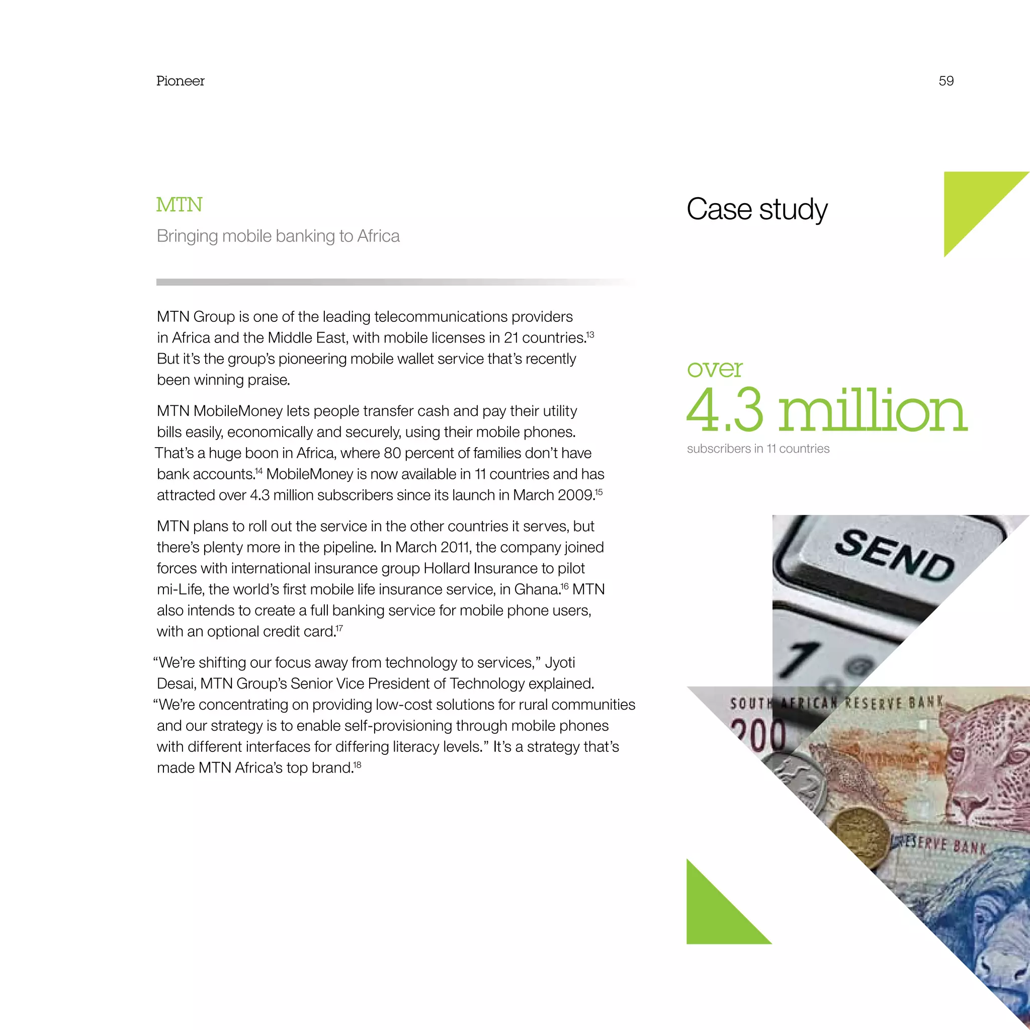 Pioneer 59
Case study
over 
4.3 millionsubscribers in 11 countries
MTN
Bringing mobile banking to Africa
MTN Group is one of the leading telecommunications providers
in Africa and the Middle East, with mobile licenses in 21 countries.13
But it’s the group’s pioneering mobile wallet service that’s recently
been winning praise.
MTN MobileMoney lets people transfer cash and pay their utility
bills easily, economically and securely, using their mobile phones.
That’s a huge boon in Africa, where 80 percent of families don’t have
bank accounts.14
MobileMoney is now available in 11 countries and has
attracted over 4.3 million subscribers since its launch in March 2009.15
MTN plans to roll out the service in the other countries it serves, but
there’s plenty more in the pipeline. In March 2011, the company joined
forces with international insurance group Hollard Insurance to pilot
mi-Life, the world’s first mobile life insurance service, in Ghana.16
MTN
also intends to create a full banking service for mobile phone users,
with an optional credit card.17
“We’re shifting our focus away from technology to services,” Jyoti
Desai, MTN Group’s Senior Vice President of Technology explained.
“We’re concentrating on providing low-cost solutions for rural communities
and our strategy is to enable self-provisioning through mobile phones
with different interfaces for differing literacy levels.” It’s a strategy that’s
made MTN Africa’s top brand.18
 