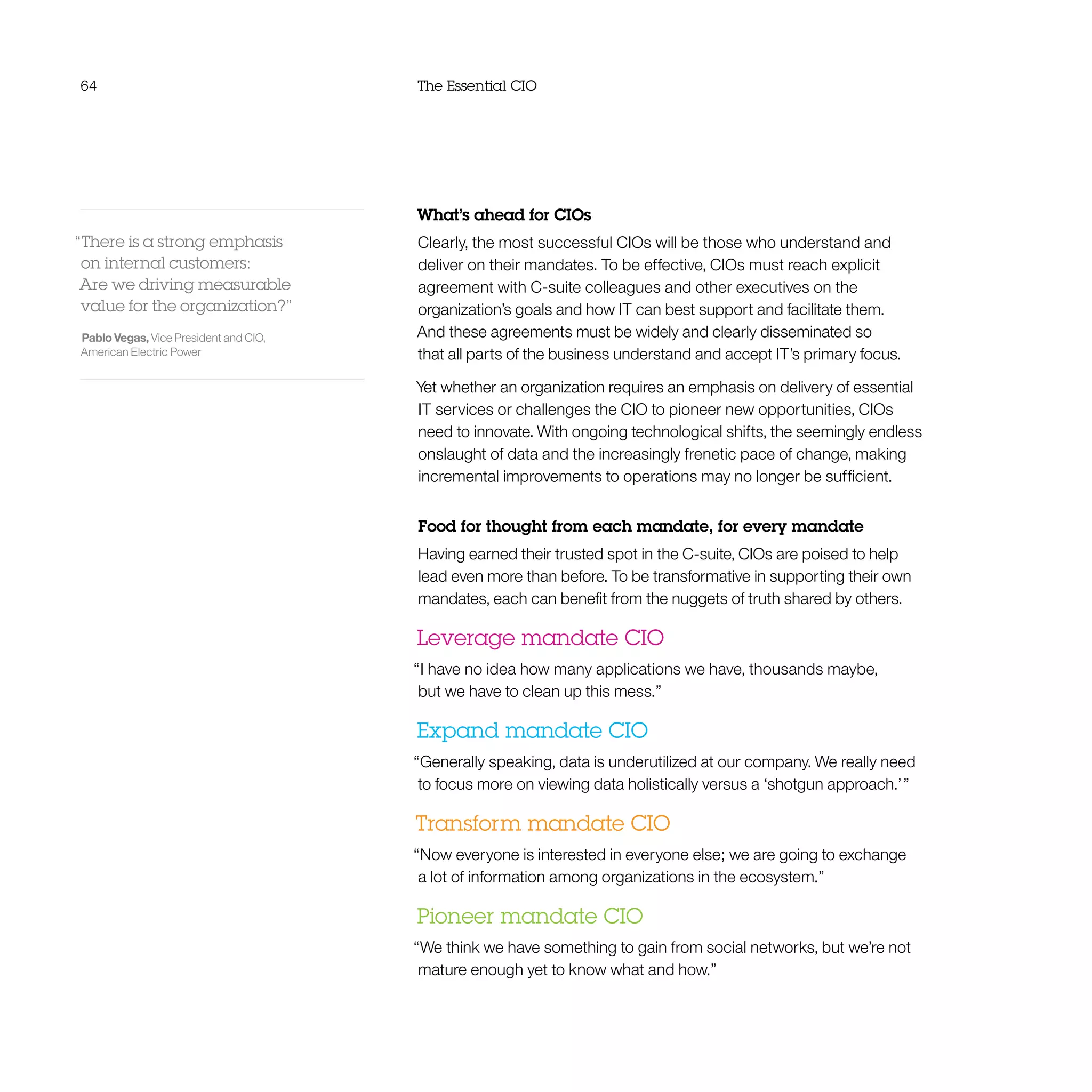 64 The Essential CIO
What’s ahead for CIOs
Clearly, the most successful CIOs will be those who understand and
deliver on their mandates. To be effective, CIOs must reach explicit
agreement with C-suite colleagues and other executives on the
organization’s goals and how IT can best support and facilitate them.
And these agreements must be widely and clearly disseminated so
that all parts of the business understand and accept IT’s primary focus.
Yet whether an organization requires an emphasis on delivery of essential
IT services or challenges the CIO to pioneer new opportunities, CIOs
need to innovate. With ongoing technological shifts, the seemingly endless
onslaught of data and the increasingly frenetic pace of change, making
incremental improvements to operations may no longer be sufficient.
Food for thought from each mandate, for every mandate
Having earned their trusted spot in the C-suite, CIOs are poised to help
lead even more than before. To be transformative in supporting their own
mandates, each can benefit from the nuggets of truth shared by others.
Leverage mandate CIO
“I have no idea how many applications we have, thousands maybe,
but we have to clean up this mess.”
Expand mandate CIO
“Generally speaking, data is underutilized at our company. We really need
to focus more on viewing data holistically versus a ‘shotgun approach.’ ”
Transform mandate CIO
“Now everyone is interested in everyone else; we are going to exchange
a lot of information among organizations in the ecosystem.”
Pioneer mandate CIO
“We think we have something to gain from social networks, but we’re not
mature enough yet to know what and how.”
“There is a strong emphasis
on internal customers:
Are we driving measurable
value for the organization?”
Pablo Vegas, Vice President and CIO,
American Electric Power
 