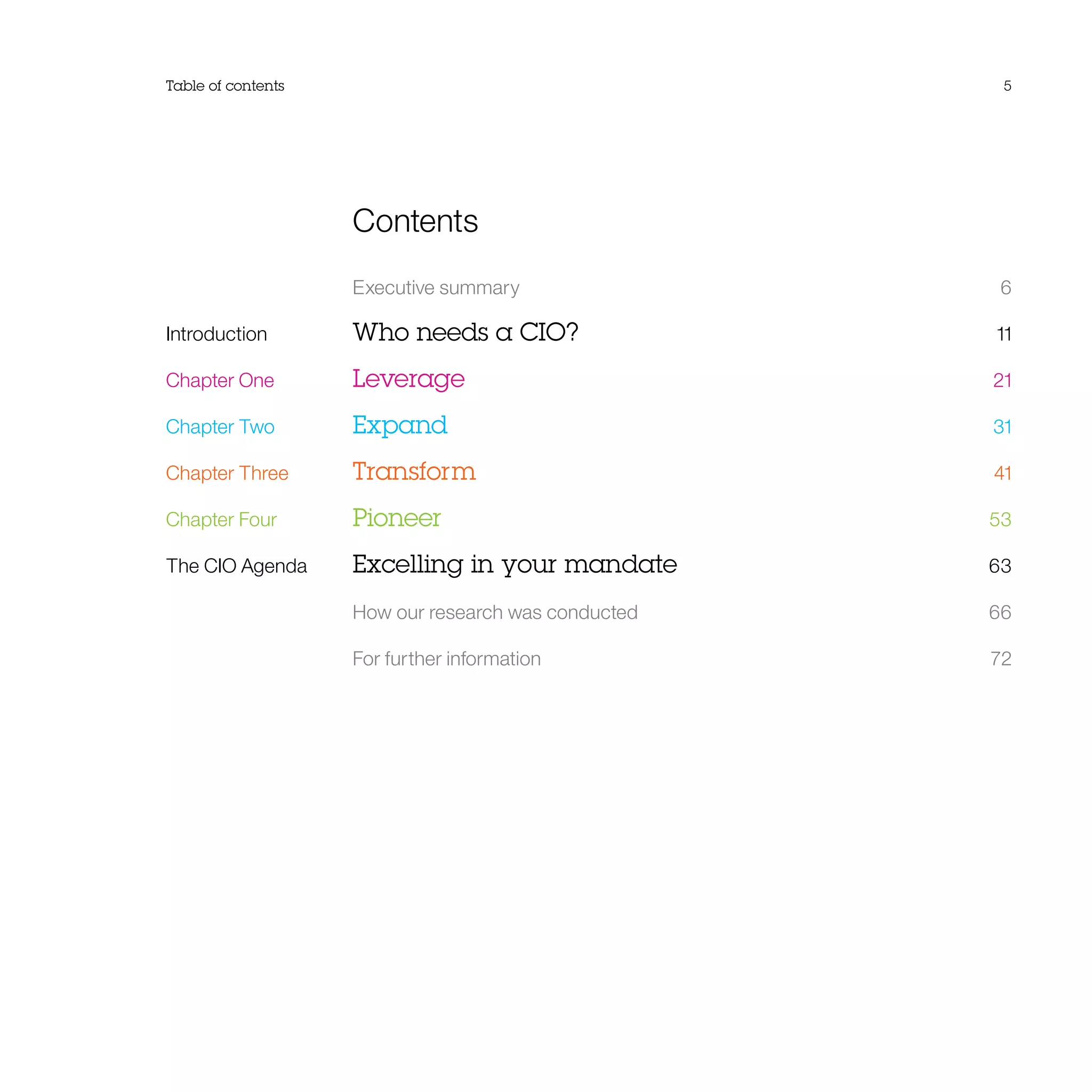 Contents
	 Executive summary	 6
Introduction	 Who needs a CIO?	 11
Chapter One	 Leverage	 21
Chapter Two	 Expand	 31
Chapter Three	 Transform	 41
Chapter Four	 Pioneer	 53
The CIO Agenda	 Excelling in your mandate	 63
	 How our research was conducted	66
	 For further information	 72
Table of contents 5
 