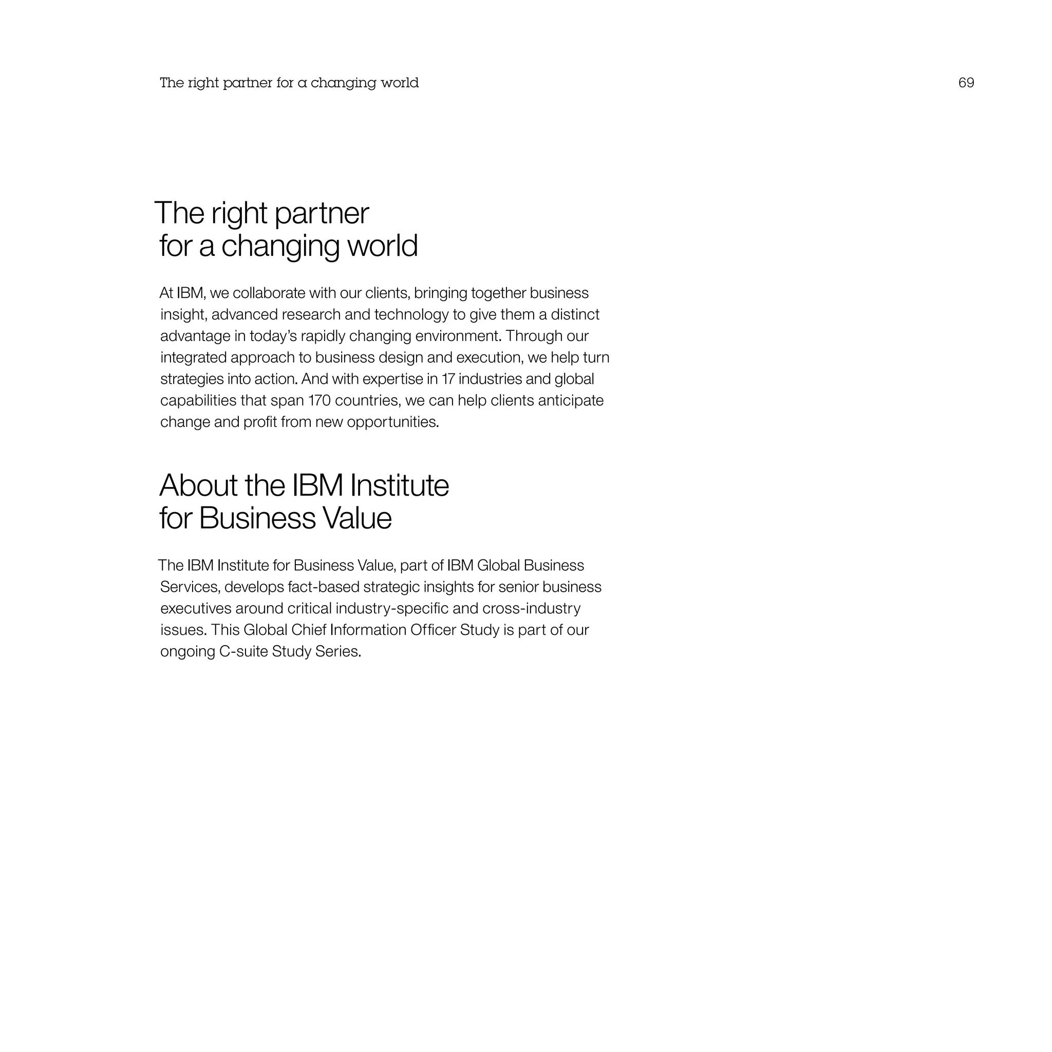 The right partner
for a changing world
At IBM, we collaborate with our clients, bringing together business
insight, advanced research and technology to give them a distinct
advantage in today’s rapidly changing environment. Through our
integrated approach to business design and execution, we help turn
strategies into action. And with expertise in 17 industries and global
capabilities that span 170 countries, we can help clients anticipate
change and profit from new opportunities.
About the IBM Institute
for Business Value
The IBM Institute for Business Value, part of IBM Global Business
Services, develops fact-based strategic insights for senior business
executives around critical industry-specific and cross-industry
issues. This Global Chief Information Officer Study is part of our
ongoing C-suite Study Series.
The right partner for a changing world 69
 