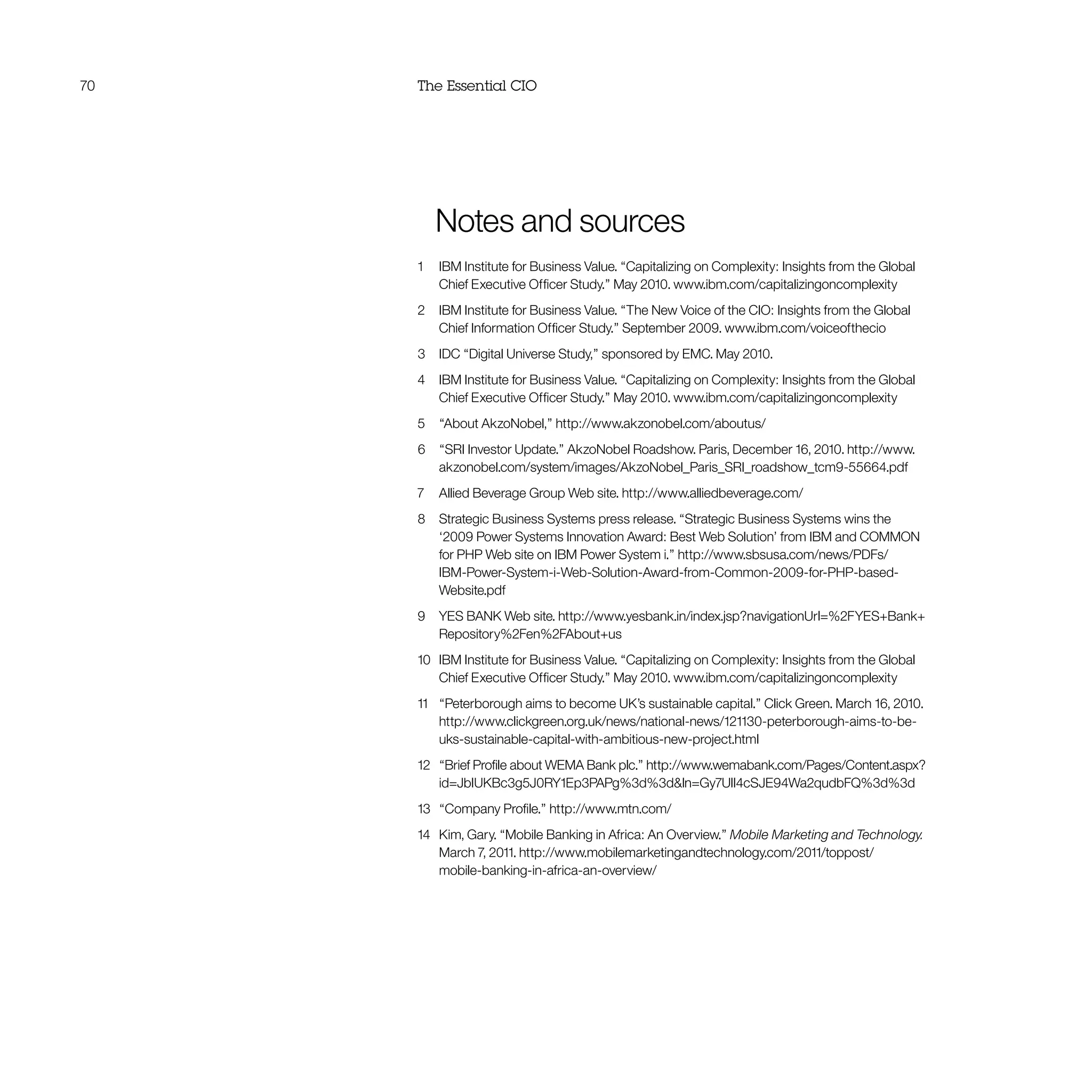 70 The Essential CIO
	 Notes and sources
1	 IBM Institute for Business Value. “Capitalizing on Complexity: Insights from the Global
Chief Executive Officer Study.” May 2010. www.ibm.com/capitalizingoncomplexity
2	 IBM Institute for Business Value. “The New Voice of the CIO: Insights from the Global
Chief Information Officer Study.” September 2009. www.ibm.com/voiceofthecio
3	 IDC “Digital Universe Study,” sponsored by EMC. May 2010.
4	 IBM Institute for Business Value. “Capitalizing on Complexity: Insights from the Global
Chief Executive Officer Study.” May 2010. www.ibm.com/capitalizingoncomplexity
5	 “About AkzoNobel,” http://www.akzonobel.com/aboutus/
6	 “SRI Investor Update.” AkzoNobel Roadshow. Paris, December 16, 2010. http://www.
akzonobel.com/system/images/AkzoNobel_Paris_SRI_roadshow_tcm9-55664.pdf
7	 Allied Beverage Group Web site. http://www.alliedbeverage.com/
8 	 Strategic Business Systems press release. “Strategic Business Systems wins the
‘2009 Power Systems Innovation Award: Best Web Solution’ from IBM and COMMON
for PHP Web site on IBM Power System i.” http://www.sbsusa.com/news/PDFs/
IBM-Power-System-i-Web-Solution-Award-from-Common-2009-for-PHP-based-
Website.pdf
9	 YES BANK Web site. http://www.yesbank.in/index.jsp?navigationUrl=%2FYES+Bank+
Repository%2Fen%2FAbout+us
10	 IBM Institute for Business Value. “Capitalizing on Complexity: Insights from the Global
Chief Executive Officer Study.” May 2010. www.ibm.com/capitalizingoncomplexity
11 	 “Peterborough aims to become UK’s sustainable capital.” Click Green. March 16, 2010.
http://www.clickgreen.org.uk/news/national-news/121130-peterborough-aims-to-be-
uks-sustainable-capital-with-ambitious-new-project.html
12	 “Brief Profile about WEMA Bank plc.” http://www.wemabank.com/Pages/Content.aspx?
id=JbIUKBc3g5J0RY1Ep3PAPg%3d%3dln=Gy7UlI4cSJE94Wa2qudbFQ%3d%3d
13	 “Company Profile.” http://www.mtn.com/
14	 Kim, Gary. “Mobile Banking in Africa: An Overview.” Mobile Marketing and Technology.
March 7, 2011. http://www.mobilemarketingandtechnology.com/2011/toppost/
mobile-banking-in-africa-an-overview/
 