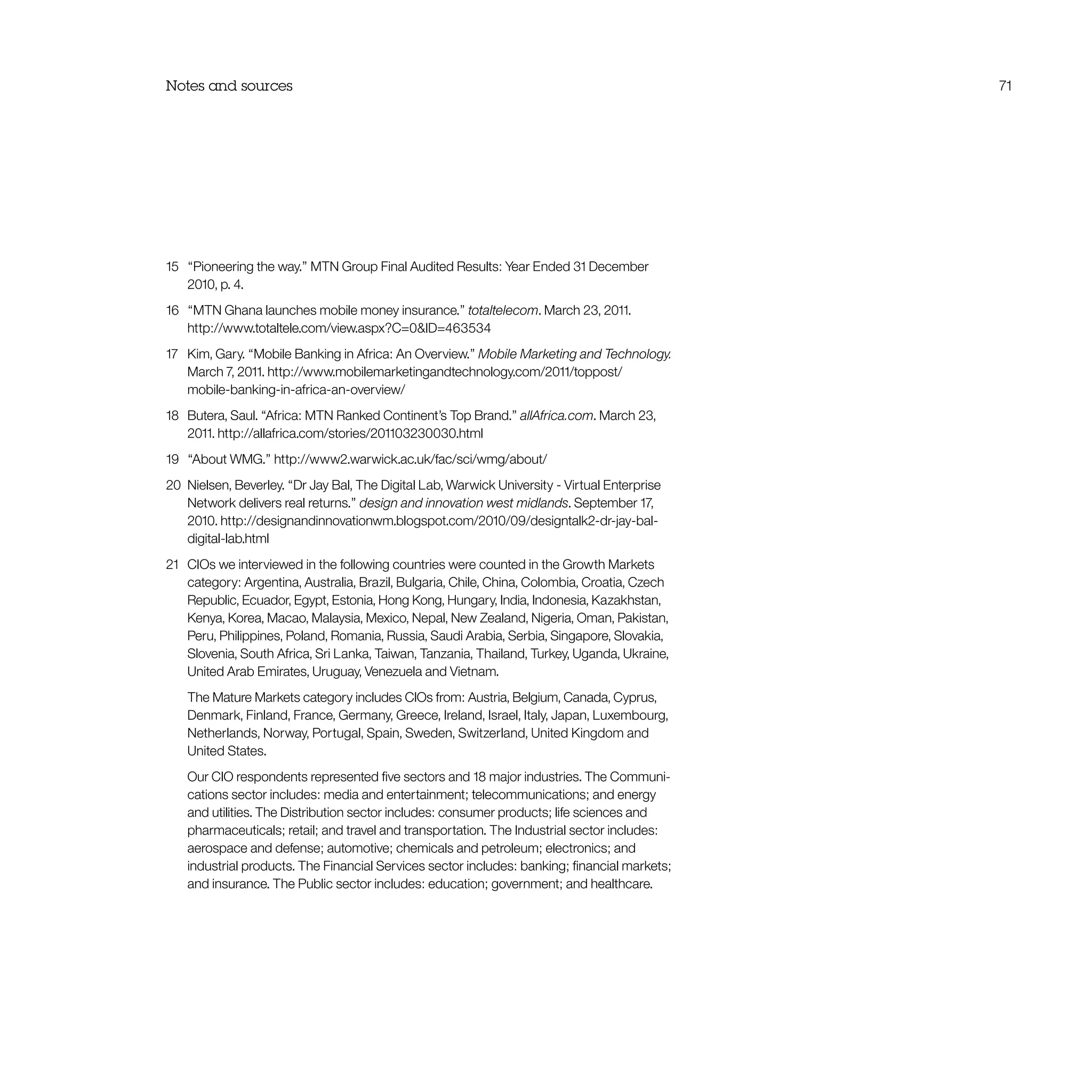 Notes and sources 71
15	 “Pioneering the way.” MTN Group Final Audited Results: Year Ended 31 December
2010, p. 4.
16	 “MTN Ghana launches mobile money insurance.” totaltelecom. March 23, 2011.
http://www.totaltele.com/view.aspx?C=0ID=463534
17	 Kim, Gary. “Mobile Banking in Africa: An Overview.” Mobile Marketing and Technology.
March 7, 2011. http://www.mobilemarketingandtechnology.com/2011/toppost/
mobile-banking-in-africa-an-overview/
18	 Butera, Saul. “Africa: MTN Ranked Continent’s Top Brand.” allAfrica.com. March 23,
2011. http://allafrica.com/stories/201103230030.html
19	 “About WMG.” http://www2.warwick.ac.uk/fac/sci/wmg/about/
20	 Nielsen, Beverley. “Dr Jay Bal, The Digital Lab, Warwick University - Virtual Enterprise
Network delivers real returns.” design and innovation west midlands. September 17,
2010. http://designandinnovationwm.blogspot.com/2010/09/designtalk2-dr-jay-bal-
digital-lab.html
21	 CIOs we interviewed in the following countries were counted in the Growth Markets
category: Argentina, Australia, Brazil, Bulgaria, Chile, China, Colombia, Croatia, Czech
Republic, Ecuador, Egypt, Estonia, Hong Kong, Hungary, India, Indonesia, Kazakhstan,
Kenya, Korea, Macao, Malaysia, Mexico, Nepal, New Zealand, Nigeria, Oman, Pakistan,
Peru, Philippines, Poland, Romania, Russia, Saudi Arabia, Serbia, Singapore, Slovakia,
Slovenia, South Africa, Sri Lanka, Taiwan, Tanzania, Thailand, Turkey, Uganda, Ukraine,
United Arab Emirates, Uruguay, Venezuela and Vietnam.
	 The Mature Markets category includes CIOs from: Austria, Belgium, Canada, Cyprus,
Denmark, Finland, France, Germany, Greece, Ireland, Israel, Italy, Japan, Luxembourg,
Netherlands, Norway, Portugal, Spain, Sweden, Switzerland, United Kingdom and
United States.
	 Our CIO respondents represented five sectors and 18 major industries. The Communi-
cations sector includes: media and entertainment; telecommunications; and energy
and utilities. The Distribution sector includes: consumer products; life sciences and
pharmaceuticals; retail; and travel and transportation. The Industrial sector includes:
aerospace and defense; automotive; chemicals and petroleum; electronics; and
industrial products. The Financial Services sector includes: banking; financial markets;
and insurance. The Public sector includes: education; government; and healthcare.
 
