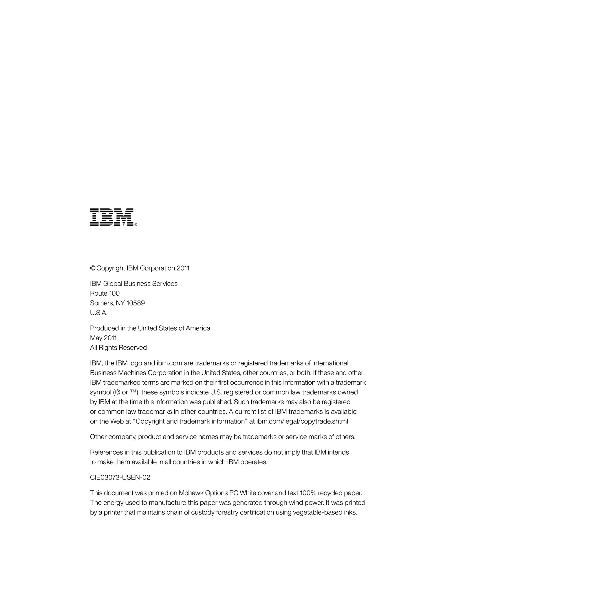 © Copyright IBM Corporation 2011
IBM Global Business Services
Route 100
Somers, NY 10589
U.S.A.
Produced in the United States of America
May 2011
All Rights Reserved
IBM, the IBM logo and ibm.com are trademarks or registered trademarks of International
Business Machines Corporation in the United States, other countries, or both. If these and other
IBM trademarked terms are marked on their first occurrence in this information with a trademark
symbol (® or ™), these symbols indicate U.S. registered or common law trademarks owned
by IBM at the time this information was published. Such trademarks may also be registered
or common law trademarks in other countries. A current list of IBM trademarks is available
on the Web at “Copyright and trademark information” at ibm.com/legal/copytrade.shtml
Other company, product and service names may be trademarks or service marks of others.
References in this publication to IBM products and services do not imply that IBM intends
to make them available in all countries in which IBM operates.
CIE03073‑USEN‑02
This document was printed on Mohawk Options PC White cover and text 100% recycled paper.
The energy used to manufacture this paper was generated through wind power. It was printed
by a printer that maintains chain of custody forestry certification using vegetable-based inks.
 