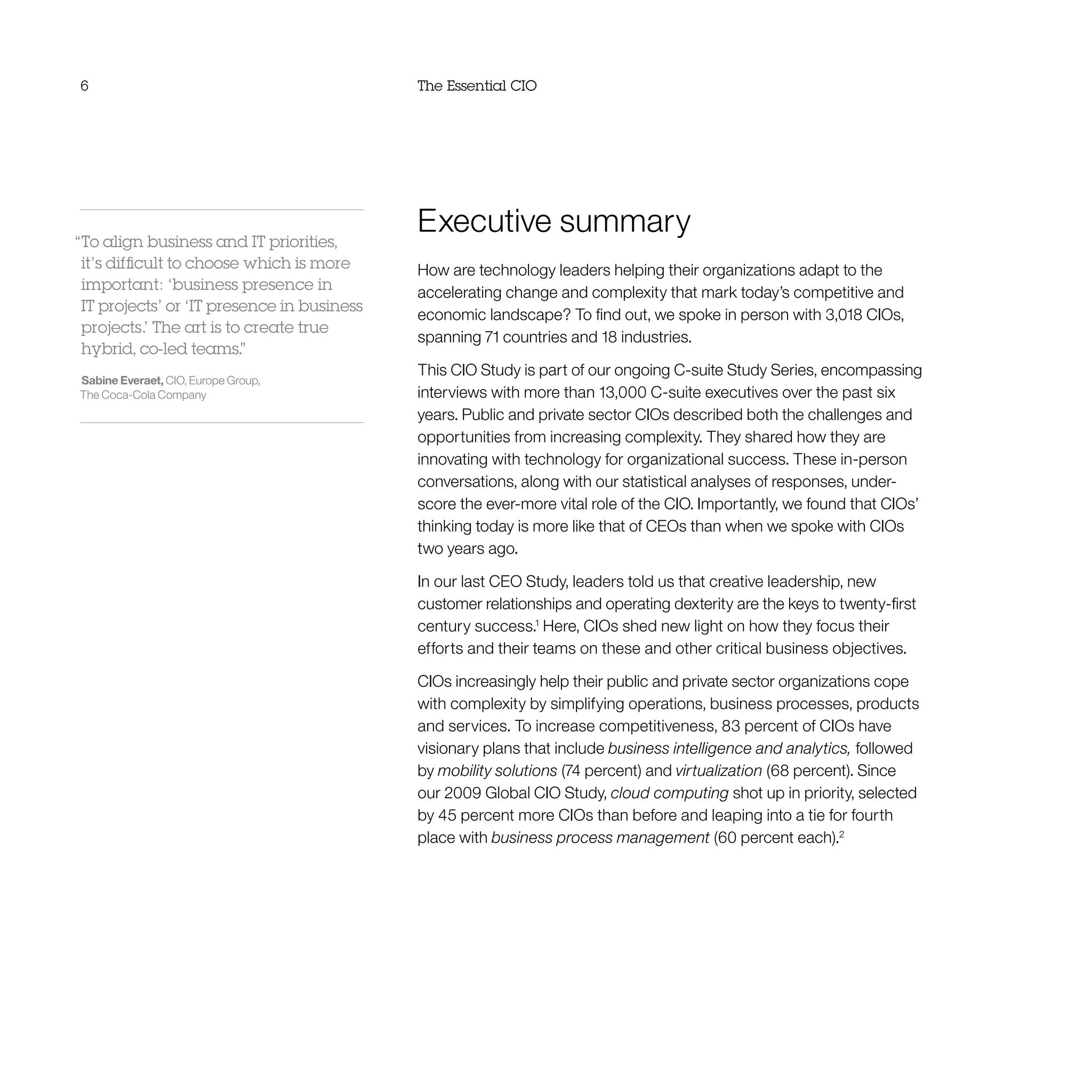 6 The Essential CIO
Executive summary
How are technology leaders helping their organizations adapt to the
accelerating change and complexity that mark today’s competitive and
economic landscape? To find out, we spoke in person with 3,018 CIOs,
spanning 71 countries and 18 industries.
This CIO Study is part of our ongoing C-suite Study Series, encompassing
interviews with more than 13,000 C-suite executives over the past six
years. Public and private sector CIOs described both the challenges and
opportunities from increasing complexity. They shared how they are
innovating with technology for organizational success. These in-person
conversations, along with our statistical analyses of responses, under-
score the ever-more vital role of the CIO. Importantly, we found that CIOs’
thinking today is more like that of CEOs than when we spoke with CIOs
two years ago.
In our last CEO Study, leaders told us that creative leadership, new
customer relationships and operating dexterity are the keys to twenty-first
century success.1
Here, CIOs shed new light on how they focus their
efforts and their teams on these and other critical business objectives.
CIOs increasingly help their public and private sector organizations cope
with complexity by simplifying operations, business processes, products
and services. To increase competitiveness, 83 percent of CIOs have
visionary plans that include business intelligence and analytics, followed
by mobility solutions (74 percent) and virtualization (68 percent). Since
our 2009 Global CIO Study, cloud computing shot up in priority, selected
by 45 percent more CIOs than before and leaping into a tie for fourth
place with business process management (60 percent each).2
“To align business and IT priorities,
it’s difficult to choose which is more
important: ‘business presence in
IT projects’ or ‘IT presence in business
projects.’ The art is to create true
hybrid, co-led teams.”
Sabine Everaet, CIO, Europe Group,
The Coca-Cola Company
 