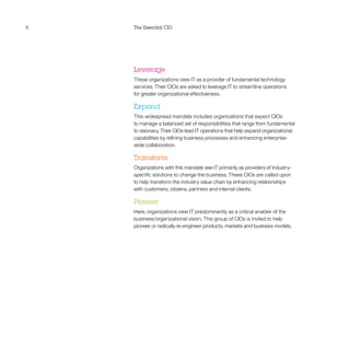 8 The Essential CIO
Leverage
These organizations view IT as a provider of fundamental technology
services. Their CIOs are asked to leverage IT to streamline operations
for greater organizational effectiveness.
Expand
This widespread mandate includes organizations that expect CIOs
to manage a balanced set of responsibilities that range from fundamental
to visionary. Their CIOs lead IT operations that help expand organizational
capabilities by refining business processes and enhancing enterprise-
wide collaboration.
Transform
Organizations with this mandate see IT primarily as providers of industry-
specific solutions to change the business. These CIOs are called upon
to help transform the industry value chain by enhancing relationships
with customers, citizens, partners and internal clients.
Pioneer
Here, organizations view IT predominantly as a critical enabler of the
business/organizational vision. This group of CIOs is invited to help
pioneer or radically re-engineer products, markets and business models.
 