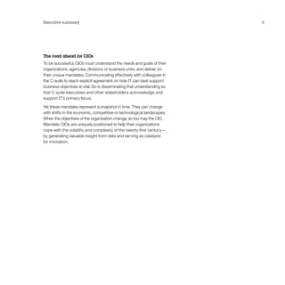 Executive summary 9
The road ahead for CIOs
To be successful, CIOs must understand the needs and goals of their
organizations, agencies, divisions or business units, and deliver on
their unique mandates. Communicating effectively with colleagues in
the C-suite to reach explicit agreement on how IT can best support
business objectives is vital. So is disseminating that understanding so
that C-suite executives and other stakeholders acknowledge and
support IT’s primary focus.
Yet these mandates represent a snapshot in time. They can change
with shifts in the economic, competitive or technological landscapes.
When the objectives of the organization change, so too may the CIO
Mandate. CIOs are uniquely positioned to help their organizations
cope with the volatility and complexity of the twenty-first century—
by generating valuable insight from data and serving as catalysts
for innovation.
 