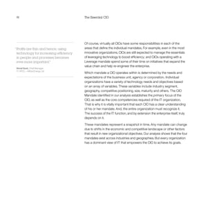 18 The Essential CIO
Of course, virtually all CIOs have some responsibilities in each of the
areas that define the individual mandates. For example, even in the most
innovative organizations, CIOs are still expected to manage the essentials
of leveraging technology to boost efficiency; and CIOs operating with a
Leverage mandate spend some of their time on initiatives that expand the
value chain and help re-engineer the enterprise.
Which mandate a CIO operates within is determined by the needs and
expectations of the business unit, agency or corporation. Individual
organizations have a variety of technology needs and objectives based
on an array of variables. These variables include industry segment,
geography, competitive positioning, size, maturity and others. The CIO
Mandate identified in our analysis establishes the primary focus of the
CIO, as well as the core competencies required of the IT organization.
That is why it is vitally important that each CIO has a clear understanding
of his or her mandate. And, the entire organization must recognize it.
The success of the IT function, and by extension the enterprise itself, truly
depends on it.
These mandates represent a snapshot in time. Any mandate can change
due to shifts in the economic and competitive landscape or other factors
that result in new organizational objectives. Our analysis shows that the four
mandates exist across industries and geographies. But every organization
has a dominant view of IT that empowers the CIO to achieve its goals.
“Profits are thin and hence, using
technology for increasing efficiency
in people and processes becomes
ever-more important.”
Vimal Goel, Chief Manager,
IT, HPCL—Mittal Energy Ltd
 