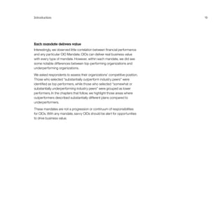 Introduction 19
Each mandate delivers value
Interestingly, we observed little correlation between financial performance
and any particular CIO Mandate. CIOs can deliver real business value
with every type of mandate. However, within each mandate, we did see
some notable differences between top-performing organizations and
underperforming organizations.
We asked respondents to assess their organizations’ competitive position.
Those who selected “substantially outperform industry peers” were
identified as top performers, while those who selected “somewhat or
substantially underperforming industry peers” were grouped as lower
performers. In the chapters that follow, we highlight those areas where
outperformers described substantially different plans compared to
underperformers.
These mandates are not a progression or continuum of responsibilities
for CIOs. With any mandate, savvy CIOs should be alert for opportunities
to drive business value.
 