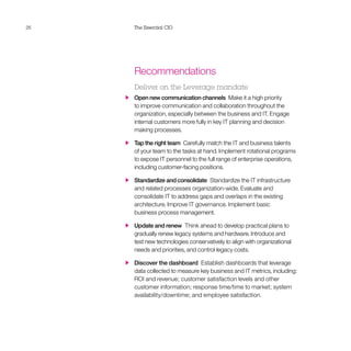 26 The Essential CIO
Recommendations
Deliver on the Leverage mandate
  Open new communication channels  Make it a high priority
to improve communication and collaboration throughout the
organization, especially between the business and IT. Engage
internal customers more fully in key IT planning and decision
making processes.
  Tap the right team  Carefully match the IT and business talents
of your team to the tasks at hand. Implement rotational programs
to expose IT personnel to the full range of enterprise operations,
including customer-facing positions.
  Standardize and consolidate  Standardize the IT infrastructure
and related processes organization-wide. Evaluate and
consolidate IT to address gaps and overlaps in the existing
architecture. Improve IT governance. Implement basic
business process management.
  Update and renew  Think ahead to develop practical plans to
gradually renew legacy systems and hardware. Introduce and
test new technologies conservatively to align with organizational
needs and priorities, and control legacy costs.
  Discover the dashboard  Establish dashboards that leverage
data collected to measure key business and IT metrics, including:
ROI and revenue; customer satisfaction levels and other
customer information; response time/time to market; system
availability/downtime; and employee satisfaction.
 
