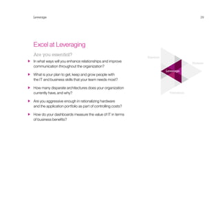 Expand
Pioneer
Transform
Leverage
Leverage 29
Excel at Leveraging
Are you essential?
  In what ways will you enhance relationships and improve
communication throughout the organization?
  What is your plan to get, keep and grow people with
the IT and business skills that your team needs most?
  How many disparate architectures does your organization
currently have, and why?
  Are you aggressive enough in rationalizing hardware
and the application portfolio as part of controlling costs?
  How do your dashboards measure the value of IT in terms
of business benefits?
 