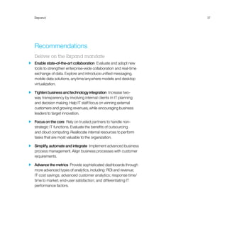 Expand 37
Recommendations
Deliver on the Expand mandate
  Enable state-of-the-art collaboration  Evaluate and adopt new
tools to strengthen enterprise-wide collaboration and real-time
exchange of data. Explore and introduce unified messaging,
mobile data solutions, anytime/anywhere models and desktop
virtualization.
  Tighten business and technology integration  Increase two-
way transparency by involving internal clients in IT planning
and decision making. Help IT staff focus on winning external
customers and growing revenues, while encouraging business
leaders to target innovation.
  Focus on the core  Rely on trusted partners to handle non-
strategic IT functions. Evaluate the benefits of outsourcing
and cloud computing. Reallocate internal resources to perform
tasks that are most valuable to the organization.
  Simplify, automate and integrate  Implement advanced business
process management. Align business processes with customer
requirements.
  Advance the metrics  Provide sophisticated dashboards through
more advanced types of analytics, including: ROI and revenue;
IT cost savings; advanced customer analytics; response time/
time to market; end-user satisfaction; and differentiating IT
performance factors.
 