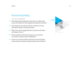 Expand
Pioneer
Transform
Leverage
Expand 39
Excel at Expanding
Are you essential?
  What leading-edge collaboration tools have you implemented
across the enterprise to help integrate technology with business?
  How deeply are your internal customers involved in your key
planning and decision making processes?
  What is your plan to engage partners to outsource information
technology functions?
  Which persistently inefficient processes can you eliminate
or improve to increase customer satisfaction?
  How do you work with internal customers to ensure that dash-
boards measure enterprise-wide key performance indicators?
 