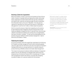 Transform 43
Reaching outside the organization
Beyond the delivery of basic IT services and business process improve-
ments, Transform mandate CIOs are helping their public and private
sector organizations fundamentally rethink the way they understand
and interact with customers and partners alike. One key to extending
the enterprise’s reach is the use of “Big Data”—the vast volumes
captured, for example, from instruments like sensors or RFID tags or
data gleaned in real-time from millions of Web-based transactions.
And it’s not just the volume of data that’s exploding, but the velocity
as well. Analyzing today’s staggering volumes is beyond that of most
traditional database management tools. To deal with them, real-time data
collection and advanced analytics are a primary focus of organizations
that have a Transform mandate. “To have real-time data feedback for the
business improves visibility for better business management,” said an
Electronics CIO based in Taiwan.
Capturing the insights
So just how will CIOs unlock the insights their organizations are clamoring
for? Analytics and data management hold the key to extracting greater
value from data. Over the next three to five years, the majority of Transform
mandate CIOs across our sample will focus on customer analytics,
product/service profitability analysis and master data management.
This means moving beyond traditional relational database management
systems into the next generation of integrated data warehouses and
analytical tools. A Consumer Products CIO in Australia said, “A master
data management initiative will cleanse corporate data, facilitating
our ability to deliver rich customer analytics for the business.”
“We will be able to create value
because we already have the
content and the vision to make
it useable in multiple devices.
Our goal is to take that data, scrub
it, and make it ubiquitous to the
device.”
Kevin Dabney, Executive Vice President and CIO,
Wells Fargo—Wholesale Division
 