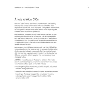 A note to fellow CIOs
Welcome to the biennial IBM Global Chief Information Officer Study,
reflecting face-to-face conversations with over 3,000 CIOs from
organizations of every size, sector and region. Through these conversations,
we have gained a stronger sense of the primary issues impacting CIOs
in the two years since our inaugural study.
One of the most compelling findings in the study is that CIOs are now
increasingly in step with CEOs’ top priorities. One priority they agree
on is how critical it is for today’s public and private sector organizations
to derive insight from the huge volumes of data being amassed across
the enterprise, and turn those insights into competitive advantage with
tangible business benefits.
And yes, some long-held assumptions remain true. Every CIO still has
to deliver excellence in the fundamentals: the secure and reliable delivery
of information technology is one example. But it turns out that certain
distinctions among organizations are important in understanding how
CIOs can succeed in delivering against their businesses’ particular
strategic priorities.
At IBM, this means focusing on IT solutions—solutions that enable
growth, accelerate enterprise performance and transform how people
work. To achieve these goals, our mandate includes:
•	 Innovating through cloud computing, business analytics, acquisitions
and other strategic initiatives.
•	 Automating and integrating business processes across the enterprise.
•	 Executing an IT strategy to support the workplace of the future,
including a flexible system to support both mobility and the
consumerization of IT.
Letter from the Chief Information Officer 3
 