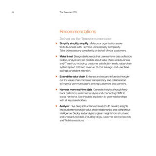 48 The Essential CIO
Recommendations
Deliver on the Transform mandate
  Simplify, simplify, simplify  Make your organization easier
to do business with. Remove unnecessary complexity.
Take on necessary complexity on behalf of your customers.
  Make it real  Design dashboards that use real-time data collection.
Collect, analyze and act on data about value chain-wide business
and IT metrics, including: customer satisfaction levels; value-chain
system speed; ROI and revenue; IT cost savings; end-user time
savings; and talent retention.
  Extend the value chain  Enhance and expand influence through-
out the value chain. Increase transparency and collaboration
to improve communications among customers and partners.
  Harness more real-time data  Generate insights through feed-
back collection, sentiment analysis and connecting CRM to
social networks. Use the data explosion to grow relationships
with all key stakeholders.
 Analyze! Dive deep into advanced analytics to develop insights
into customer behavior, value chain relationships and competitive
intelligence. Deploy text analysis to glean insights from structured
and unstructured data, including blogs, customer service records
and Web transactions.
 