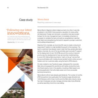 50 The Essential CIO
Case study
“Following our latest
innovations,
our customers saw that something big and
unexpected was happening at the bank. They
became eager to see what we would do next.”
Olayinka Oni, CIO, Wema Bank
Wema Bank
Reaching customers in new ways
Wema Bank is Nigeria’s oldest indigenous bank, but when it was fully
privatized in mid-2009 it had acquired a reputation for being rather
old-fashioned. Foreign and domestic competitors had also eroded
its lead. So the new management team immediately embarked on
a program to revitalize the bank, primarily by recapitalizing it, injecting
fresh talent and strengthening the brand to appeal to younger customers
and budding entrepreneurs.12
Olayinka Oni’s mandate, as incoming CIO, was to create a robust and
responsive IT platform to help facilitate the growth of the business. The
bank’s customers had already made it clear that they wanted alternative
delivery channels. So, one of his top priorities was to provide IT support
for the deployment of over 100 ATMs around the country. A second
priority was the development of new services like mobile banking.
In June 2010, Wema Bank launched a “cash on the go” service that
lets accountholders with mobile phones transfer funds to other account-
holders and non-customers alike, using the bank’s ATM network.
Oni also created a new Facebook page, redesigned the corporate
Web site and equipped the workforce with better productivity tools.
And there’s plenty more in the pipeline, including a Web-based core
banking application that will enable easier and more accessible
banking transactions.
Wema Bank’s efforts have already paid dividends. The number of monthly
ATM transactions has quadrupled, the Facebook page attracted over
1,000 followers within three months and the Web site’s industry rating
has risen. Employees can also manage and share data more efficiently,
as well as spending more time cross-selling.
 