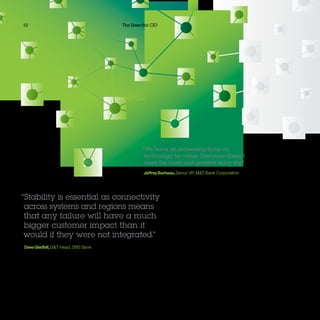 52 The Essential CIO
“We have an increasing focus on
technology for value: Everyone doesn’t
need the latest and greatest shiny toy.”
JeffreyBarbeau,Senior VP, MT Bank Corporation
“Stability is essential as connectivity
across systems and regions means
that any failure will have a much
bigger customer impact than it
would if they were not integrated.”
DaveGledhill,OT Head, DBS Bank
 