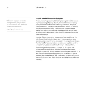 54 The Essential CIO
Guiding the forward-thinking enterprise
For a number of organizations, it’s no longer enough to maintain or even
improve operating efficiency. They must reinvent themselves to keep
pace with relentless advances in technology or dramatic changes in
consumer behavior. The Media and Entertainment industry, for example,
has experienced seismic shifts. Formidable new competitors have
sprung from startups or entered the market from other sectors, while
technology has changed social interaction and consumer consumption
patterns irreversibly.
Likewise, Telecommunications is undergoing hyper-evolution as the
relentless wireless revolution rolls on and the convergence of cable
television, telephone and Internet access alters the competitive landscape.
And Financial Markets organizations are facing new regulatory scrutiny
while continuing to consolidate through mergers and acquisitions.
Representing thirteen percent of our sample, it’s no surprise that
Pioneer mandate organizations are often present within industries
experiencing the brunt of rapid changes. The industry with the most CIOs
with this mandate is Financial Markets—a full 35 percent of Financial
Markets CIOs that we talked to. And 21 percent of surveyed CIOs in both
Telecommunications, and Media and Entertainment work with a Pioneer
mandate.
“When we improve or create
new processes, we get closer
to the customer and generate
new revenue sources.”
Angelo Figaro, CIO, Renault do Brasil
 
