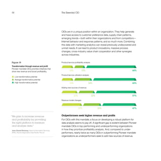 56 The Essential CIO
CIOs are in a unique position within an organization. They help generate
and have access to customer preference data, supply chain patterns,
emerging trends—both within their organizations and from competitors—
Internet behavior and response patterns, and so much more. Combining
this data with marketing analytics can reveal previously undiscovered and
unmet needs. It can lead to product innovations, massive process
changes, cross-industry value chain cooperation and other synergies
across industries.
Outperformers seek higher revenue and profits
For CIOs with this mandate, a focus on developing a robust platform for
data analysis seems to pay off. A significant gap is evident between Pioneer
mandate CIOs in top-performing and underperforming organizations
in how they prioritize profitability analysis.  And, compared to under-
performers, nearly twice as many CIOs in outperforming Pioneer mandate
organizations as underperformers seek to add new sources of revenue.
Figure 19
Transformation through revenue and profit
Pioneer mandate CIOs prioritize initiatives that
drive new revenue and boost profitability.
  Low transformative potential
  Average transformative potential
  High transformative potential
“We plan to increase revenue
and profitability by providing
the right platform to measure
and analyze data.”
Jean-Daniel Renevey, Head of Information Services,
APAC, Roche Diagnostics Asia Pacific Pte Ltd
Product/service utilization analysis
Revenue model changes
Product/service profitability analysis
24%
15%16%
16%
68%
60%
Adding new sources of revenue
22%
25%
21%
27%
57%
47%
 