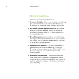 58 The Essential CIO
Recommendations
Deliver on the Pioneer mandate
  Innovate on the top line  Discover new sources of revenue through
provocative invention. Execute visionary plans that can lead
to new products, services, business models or new markets.
  Act on deep customer understanding  Elevate the customer
experience to entirely new levels by using social network
analysis. Co-create and customize the customer experience
in unprecedented ways.
  Exceed the expectations  Innovate in the area of technology
convergence. Extend beyond the value chain, across industries
and markets. Take on undesired complexity for your customers.
Do what has not yet been requested.
  Develop a culture of analytics  Build predictive intelligence
capabilities that can fundamentally change the business.
Encourage widespread application of analytics to fully leverage
business intelligence. Take an advanced look at what
drives profitability.
  Add dials to your dashboards  Offer dynamic dashboards
using real-time data and use predictive analytics to provide
situational metrics, including: formal business case monitoring;
customer satisfaction; employee motivation; and social value
and sustainability.
 