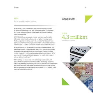 Pioneer 59
Case study
over 
4.3 millionsubscribers in 11 countries
MTN
Bringing mobile banking to Africa
MTN Group is one of the leading telecommunications providers
in Africa and the Middle East, with mobile licenses in 21 countries.13
But it’s the group’s pioneering mobile wallet service that’s recently
been winning praise.
MTN MobileMoney lets people transfer cash and pay their utility
bills easily, economically and securely, using their mobile phones.
That’s a huge boon in Africa, where 80 percent of families don’t have
bank accounts.14
MobileMoney is now available in 11 countries and has
attracted over 4.3 million subscribers since its launch in March 2009.15
MTN plans to roll out the service in the other countries it serves, but
there’s plenty more in the pipeline. In March 2011, the company joined
forces with international insurance group Hollard Insurance to pilot
mi-Life, the world’s first mobile life insurance service, in Ghana.16
MTN
also intends to create a full banking service for mobile phone users,
with an optional credit card.17
“We’re shifting our focus away from technology to services,” Jyoti
Desai, MTN Group’s Senior Vice President of Technology explained.
“We’re concentrating on providing low-cost solutions for rural communities
and our strategy is to enable self-provisioning through mobile phones
with different interfaces for differing literacy levels.” It’s a strategy that’s
made MTN Africa’s top brand.18
 