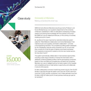 60 The Essential CIO60
Case study
over 
15,000users from more than
10,000 member companies
University of Warwick
Making connections the smart way
WMG (formerly Warwick Manufacturing Group), led by Professor Lord
Kumar Bhattacharyya, is an academic department at the University
of Warwick. Established in 1980, it’s dedicated to developing innovative
research and sharing that knowledge with the business community.19
But WMG isn’t just an intellectual hothouse; on the contrary, it’s actively
enabling economic impact.
Dr. Jay Bal and his team have built an extended enterprise system
called the “West Midlands Collaborative Commerce Marketplace” that
matches buyers and suppliers, and fosters collaboration—primarily
in the engineering industries. The competence profiling system developed
for the marketplace captures what companies can do, not just what
they currently do. It has the goal of helping move these businesses
from supplying components to systems, and into new market sectors.
So how does it work?
The system automatically collates data on new business opportunities,
including a wide range of tenders. It marries this information with a
database containing detailed profiles of all the participating companies,
based on their core skills and competencies, and alerts the companies.
Members can use an intelligent partner formation system to find capable
and compatible partners to help tackle an opportunity, and collaborate
in secure online spaces.
Dr. Bal’s collaborative commerce market has proved a big hit. Over 50,000
tenders a year flow through the system, and it has over 15,000 users from
more than 10,000 member companies. In all, it helps generate more than
€4 billion (US$ 5.67 billion) worth of new business revenues per year for
its members.20
 