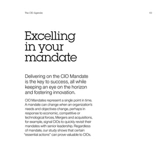 Excelling
in your
mandate
Delivering on the CIO Mandate
is the key to success, all while
keeping an eye on the horizon
and fostering innovation.
CIO Mandates represent a single point in time.
A mandate can change when an organization’s
needs and objectives change, perhaps in
response to economic, competitive or
technological forces. Mergers and acquisitions,
for example, signal CIOs to quickly revisit their
mandates with senior leadership. Regardless
of mandate, our study shows that certain
“essential actions” can prove valuable to CIOs.
The CIO Agenda 63
 