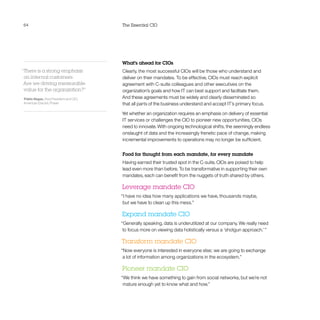 64 The Essential CIO
What’s ahead for CIOs
Clearly, the most successful CIOs will be those who understand and
deliver on their mandates. To be effective, CIOs must reach explicit
agreement with C-suite colleagues and other executives on the
organization’s goals and how IT can best support and facilitate them.
And these agreements must be widely and clearly disseminated so
that all parts of the business understand and accept IT’s primary focus.
Yet whether an organization requires an emphasis on delivery of essential
IT services or challenges the CIO to pioneer new opportunities, CIOs
need to innovate. With ongoing technological shifts, the seemingly endless
onslaught of data and the increasingly frenetic pace of change, making
incremental improvements to operations may no longer be sufficient.
Food for thought from each mandate, for every mandate
Having earned their trusted spot in the C-suite, CIOs are poised to help
lead even more than before. To be transformative in supporting their own
mandates, each can benefit from the nuggets of truth shared by others.
Leverage mandate CIO
“I have no idea how many applications we have, thousands maybe,
but we have to clean up this mess.”
Expand mandate CIO
“Generally speaking, data is underutilized at our company. We really need
to focus more on viewing data holistically versus a ‘shotgun approach.’ ”
Transform mandate CIO
“Now everyone is interested in everyone else; we are going to exchange
a lot of information among organizations in the ecosystem.”
Pioneer mandate CIO
“We think we have something to gain from social networks, but we’re not
mature enough yet to know what and how.”
“There is a strong emphasis
on internal customers:
Are we driving measurable
value for the organization?”
Pablo Vegas, Vice President and CIO,
American Electric Power
 