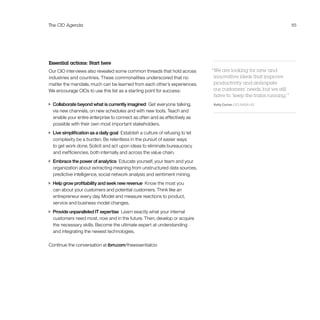 The CIO Agenda 65
Essential actions: Start here
Our CIO interviews also revealed some common threads that hold across
industries and countries. These commonalities underscored that no
matter the mandate, much can be learned from each other’s experiences.
We encourage CIOs to use this list as a starting point for success:
 Collaborate beyond what is currently imagined  Get everyone talking,
via new channels, on new schedules and with new tools. Teach and
enable your entire enterprise to connect as often and as effectively as
possible with their own most important stakeholders.
 Live simplification as a daily goal  Establish a culture of refusing to let
complexity be a burden. Be relentless in the pursuit of easier ways
to get work done. Solicit and act upon ideas to eliminate bureaucracy
and inefficiencies, both internally and across the value chain.
 Embrace the power of analytics  Educate yourself, your team and your
organization about extracting meaning from unstructured data sources,
predictive intelligence, social network analysis and sentiment mining.
 Help grow profitability and seek new revenue  Know the most you
can about your customers and potential customers. Think like an
entrepreneur every day. Model and measure reactions to product,
service and business model changes.
 Provide unparalleled IT expertise  Learn exactly what your internal
customers need most, now and in the future. Then, develop or acquire
the necessary skills. Become the ultimate expert at understanding
and integrating the newest technologies.
Continue the conversation at ibm.com/theessentialcio
“We are looking for new and
innovative ideas that improve
productivity and anticipate
our customers’ needs, but we still
have to ‘keep the trains running.’ ”
Kelly Carter, CIO, NASA HQ
 