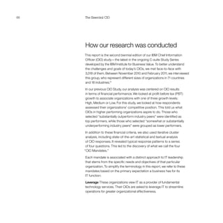 66 The Essential CIO
How our research was conducted
This report is the second biennial edition of our IBM Chief Information
Officer (CIO) study—the latest in the ongoing C-suite Study Series
developed by the IBM Institute for Business Value. To better understand
the challenges and goals of today’s CIOs, we met face-to-face with
3,018 of them. Between November 2010 and February 2011, we interviewed
this group, who represent different sizes of organizations in 71 countries
and 18 industries.21
In our previous CIO Study, our analysis was centered on CIO results
in terms of financial performance. We looked at profit before tax (PBT)
growth to associate organizations with one of three growth levels:
High, Medium or Low. For this study, we looked at how respondents
assessed their organizations’ competitive position. This told us what
CIOs in higher performing organizations aspire to do. Those who
selected “substantially outperform industry peers” were identified as
top performers, while those who selected “somewhat or substantially
underperforming industry peers” were grouped as lower performers.
In addition to these financial criteria, we also used iterative cluster
analysis, including state-of-the-art statistical and textual analysis
of CIO responses. It revealed typical response patterns to a series
of four questions. This led to the discovery of what we call the four
“CIO Mandates.”
Each mandate is associated with a distinct approach to IT leadership
that stems from the specific needs and objectives of that particular
organization. To simplify the terminology in this report, we refer to these
mandates based on the primary expectation a business has for its
IT function:
Leverage These organizations view IT as a provider of fundamental
technology services. Their CIOs are asked to leverage IT to streamline
operations for greater organizational effectiveness.
 