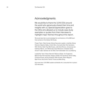 68 The Essential CIO
Acknowledgments
We would like to thank the 3,018 CIOs around
the world who generously shared their time and
insights with us. Special appreciation goes to
the CIOs who allowed us to include case study
examples or quotes from their interviews to
highlight major themes throughout this report.
We would also like to acknowledge the contributions of the IBM team
that worked on this Global CIO Study:
Project Team: Peter Korsten (Study Executive Leader), Linda Ban (Study
Director), Stephen Ballou, Kristin Biron, Sumanta Deb, Rob Garretson,
Nitin Girotra, Helen Kay, Mia Kovacs, Julie Inlow Munoz, Joonyoung Lee,
Kathleen Martin, Joni McDonald, Dave McGovern, Shailesh Sinha,
Vincent Trujillo, Vanessa van de Vliet, Erwin Verstraelen and Lisa Wearing
Leadership Team: Robyn Bennett, Rebecca Butler, Ton Engbersen,
Mark Ernest, Rich Esposito, Gregory Golden, KC Goodman, Kerrie Holley,
Christine Kinser, Harvey Koeppel, Peter Korsten, Bevin Maguire,
Matt Porta, Rod Smith, Patrick Toole and Mike Wing
And more than 1,000 IBM Leaders worldwide who conducted the in-person
CIO interviews.
 